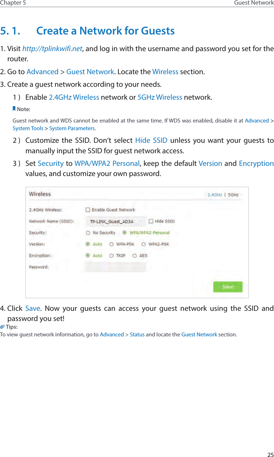 25Chapter 5 Guest Network5. 1.  Create a Network for Guests 1. Visit http://tplinkwifi.net, and log in with the username and password you set for the router.2. Go to Advanced &gt; Guest Network. Locate the Wireless section.3. Create a guest network according to your needs.1 )  Enable 2.4GHz Wireless network or 5GHz Wireless network.Note:Guest network and WDS cannot be enabled at the same time. If WDS was enabled, disable it at Advanced &gt; System Tools &gt; System Parameters.2 )  Customize the SSID. Don‘t select Hide SSID unless you want your guests to manually input the SSID for guest network access.3 )  Set Security to WPA/WPA2 Personal, keep the default Version and Encryption values, and customize your own password. 4. Click  Save. Now your guests can access your guest network using the SSID and password you set!Tips:To view guest network information, go to Advanced &gt; Status and locate the Guest Network section.