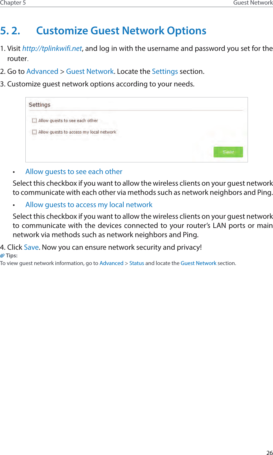 26Chapter 5 Guest Network5. 2.  Customize Guest Network Options1. Visit http://tplinkwifi.net, and log in with the username and password you set for the router.2. Go to Advanced &gt; Guest Network. Locate the Settings section.3. Customize guest network options according to your needs.•  Allow guests to see each otherSelect this checkbox if you want to allow the wireless clients on your guest network to communicate with each other via methods such as network neighbors and Ping. •  Allow guests to access my local network Select this checkbox if you want to allow the wireless clients on your guest network to communicate with the devices connected to your router’s LAN ports or main network via methods such as network neighbors and Ping. 4. Click Save. Now you can ensure network security and privacy!Tips:To view guest network information, go to Advanced &gt; Status and locate the Guest Network section.