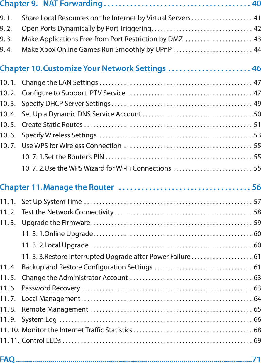 Chapter 9.  NAT Forwarding . . . . . . . . . . . . . . . . . . . . . . . . . . . . . . . . . . . . . . . 409. 1.  Share Local Resources on the Internet by Virtual Servers . . . . . . . . . . . . . . . . . . . . 419. 2.  Open Ports Dynamically by Port Triggering. . . . . . . . . . . . . . . . . . . . . . . . . . . . . . . . . 429. 3.  Make Applications Free from Port Restriction by DMZ  . . . . . . . . . . . . . . . . . . . . . . 439. 4.  Make Xbox Online Games Run Smoothly by UPnP . . . . . . . . . . . . . . . . . . . . . . . . . . 44Chapter 10. Customize Your Network Settings  . . . . . . . . . . . . . . . . . . . . . . 4610. 1.  Change the LAN Settings  . . . . . . . . . . . . . . . . . . . . . . . . . . . . . . . . . . . . . . . . . . . . . . . . . . 4710. 2.  Configure to Support IPTV Service  . . . . . . . . . . . . . . . . . . . . . . . . . . . . . . . . . . . . . . . . . 4710. 3.  Specify DHCP Server Settings . . . . . . . . . . . . . . . . . . . . . . . . . . . . . . . . . . . . . . . . . . . . . . 4910. 4.  Set Up a Dynamic DNS Service Account . . . . . . . . . . . . . . . . . . . . . . . . . . . . . . . . . . . . 5010. 5.  Create Static Routes  . . . . . . . . . . . . . . . . . . . . . . . . . . . . . . . . . . . . . . . . . . . . . . . . . . . . . . . 5110. 6.  Specify Wireless Settings  . . . . . . . . . . . . . . . . . . . . . . . . . . . . . . . . . . . . . . . . . . . . . . . . . . 5310. 7.  Use WPS for Wireless Connection  . . . . . . . . . . . . . . . . . . . . . . . . . . . . . . . . . . . . . . . . . . 5510. 7. 1. Set the Router’s PIN  . . . . . . . . . . . . . . . . . . . . . . . . . . . . . . . . . . . . . . . . . . . . . . . . 5510. 7. 2. Use the WPS Wizard for Wi-Fi Connections  . . . . . . . . . . . . . . . . . . . . . . . . . . 55Chapter 11. Manage the Router   . . . . . . . . . . . . . . . . . . . . . . . . . . . . . . . . . . . 5611. 1.  Set Up System Time  . . . . . . . . . . . . . . . . . . . . . . . . . . . . . . . . . . . . . . . . . . . . . . . . . . . . . . . 5711. 2.  Test the Network Connectivity . . . . . . . . . . . . . . . . . . . . . . . . . . . . . . . . . . . . . . . . . . . . . 5811. 3.  Upgrade the Firmware. . . . . . . . . . . . . . . . . . . . . . . . . . . . . . . . . . . . . . . . . . . . . . . . . . . . . 5911. 3. 1. Online Upgrade. . . . . . . . . . . . . . . . . . . . . . . . . . . . . . . . . . . . . . . . . . . . . . . . . . . . 6011. 3. 2. Local Upgrade  . . . . . . . . . . . . . . . . . . . . . . . . . . . . . . . . . . . . . . . . . . . . . . . . . . . . . 6011. 3. 3. Restore Interrupted Upgrade after Power Failure . . . . . . . . . . . . . . . . . . . . 6111. 4.  Backup and Restore Configuration Settings  . . . . . . . . . . . . . . . . . . . . . . . . . . . . . . . . 6111. 5.  Change the Administrator Account  . . . . . . . . . . . . . . . . . . . . . . . . . . . . . . . . . . . . . . . . 6311. 6.  Password Recovery . . . . . . . . . . . . . . . . . . . . . . . . . . . . . . . . . . . . . . . . . . . . . . . . . . . . . . . . 6311. 7.  Local Management. . . . . . . . . . . . . . . . . . . . . . . . . . . . . . . . . . . . . . . . . . . . . . . . . . . . . . . . 6411. 8.  Remote Management  . . . . . . . . . . . . . . . . . . . . . . . . . . . . . . . . . . . . . . . . . . . . . . . . . . . . . 6511. 9.  System Log  . . . . . . . . . . . . . . . . . . . . . . . . . . . . . . . . . . . . . . . . . . . . . . . . . . . . . . . . . . . . . . . 6611. 10. Monitor the Internet Traffic Statistics . . . . . . . . . . . . . . . . . . . . . . . . . . . . . . . . . . . . . . . 6811. 11. Control LEDs  . . . . . . . . . . . . . . . . . . . . . . . . . . . . . . . . . . . . . . . . . . . . . . . . . . . . . . . . . . . . . . 69FAQ .....................................................................................................................71