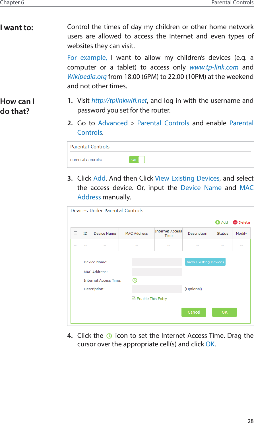 28Chapter 6 Parental ControlsControl the times of day my children or other home network users are allowed to access the Internet and even types of websites they can visit.For example, I want to allow my children’s devices (e.g. a computer or a tablet) to access only www.tp-link.com and Wikipedia.org from 18:00 (6PM) to 22:00 (10PM) at the weekend and not other times.1.  Visit http://tplinkwifi.net, and log in with the username and password you set for the router.2.  Go to Advanced &gt; Parental Controls and enable  Parental Controls.3.  Click Add. And then Click View Existing Devices, and select the access device. Or, input the Device Name and MAC Address manually.4.  Click the   icon to set the Internet Access Time. Drag the cursor over the appropriate cell(s) and click OK.I want to:I wantHow can I do that?