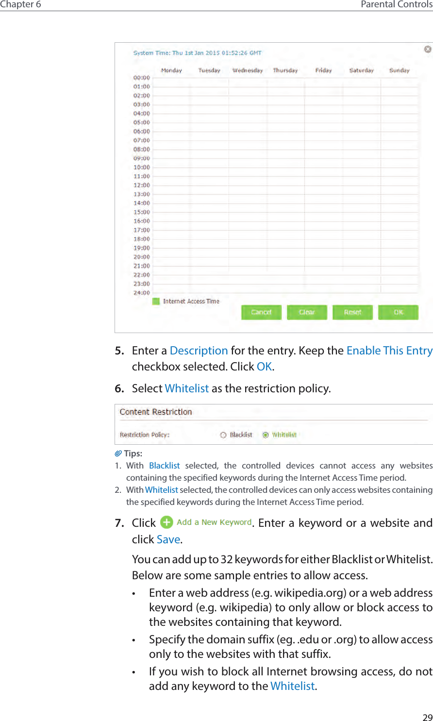 29Chapter 6 Parental Controls5.  Enter a Description for the entry. Keep the Enable This Entry checkbox selected. Click OK.6.  Select Whitelist as the restriction policy.Tips:1.  With  Blacklist selected, the controlled devices cannot access any websites containing the specified keywords during the Internet Access Time period.2.  With Whitelist selected, the controlled devices can only access websites containing the specified keywords during the Internet Access Time period.7.  Click  . Enter a keyword or a website and click Save.You can add up to 32 keywords for either Blacklist or Whitelist. Below are some sample entries to allow access.•  Enter a web address (e.g. wikipedia.org) or a web address keyword (e.g. wikipedia) to only allow or block access to the websites containing that keyword.•  Specify the domain suffix (eg. .edu or .org) to allow access only to the websites with that suffix.•  If you wish to block all Internet browsing access, do not add any keyword to the Whitelist.