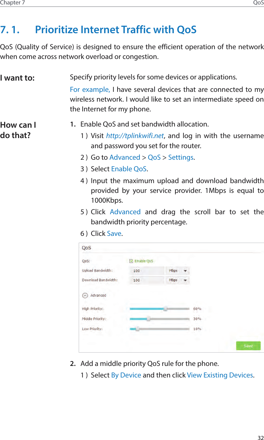 32Chapter 7 QoS7. 1.  Prioritize Internet Traffic with QoSQoS (Quality of Service) is designed to ensure the efficient operation of the network when come across network overload or congestion. Specify priority levels for some devices or applications.For example, I have several devices that are connected to my wireless network. I would like to set an intermediate speed on the Internet for my phone.1.  Enable QoS and set bandwidth allocation.1 )  Visit http://tplinkwifi.net, and log in with the username and password you set for the router.2 )  Go to Advanced &gt; QoS &gt; Settings. 3 )  Select Enable QoS.4 )  Input the maximum upload and download bandwidth provided by your service provider. 1Mbps is equal to 1000Kbps.5 )  Click  Advanced and drag the scroll bar to set the bandwidth priority percentage.6 )  Click Save.2.  Add a middle priority QoS rule for the phone.1 )  Select By Device and then click View Existing Devices.I want to:How can I do that?