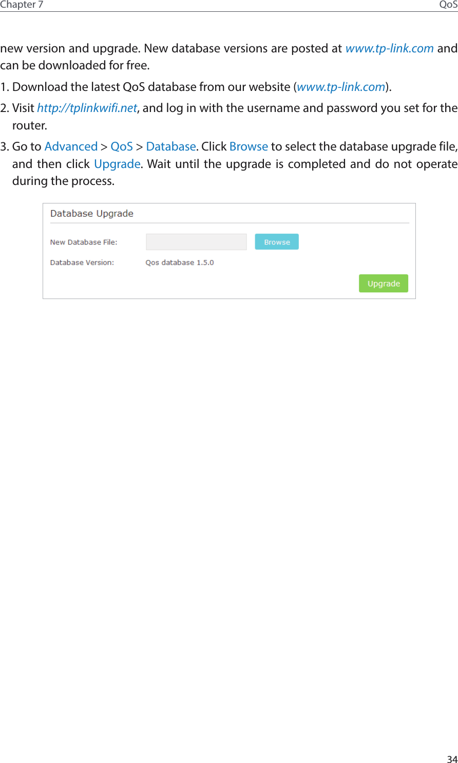 34Chapter 7 QoSnew version and upgrade. New database versions are posted at www.tp-link.com and can be downloaded for free. 1. Download the latest QoS database from our website (www.tp-link.com).2. Visit http://tplinkwifi.net, and log in with the username and password you set for the router.3. Go to Advanced &gt; QoS &gt; Database. Click Browse to select the database upgrade file, and then click Upgrade. Wait until the upgrade is completed and do not operate during the process.