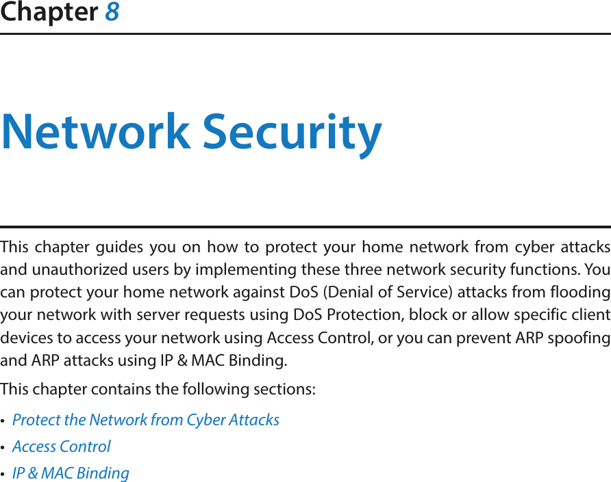 Chapter 8Network SecurityThis chapter guides you on how to protect your home network from cyber attacks and unauthorized users by implementing these three network security functions. You can protect your home network against DoS (Denial of Service) attacks from flooding your network with server requests using DoS Protection, block or allow specific client devices to access your network using Access Control, or you can prevent ARP spoofing and ARP attacks using IP &amp; MAC Binding.This chapter contains the following sections:•  Protect the Network from Cyber Attacks•  Access Control•  IP &amp; MAC Binding