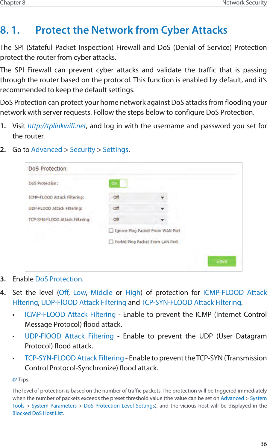 36Chapter 8 Network Security8. 1.  Protect the Network from Cyber AttacksThe SPI (Stateful Packet Inspection) Firewall and DoS (Denial of Service) Protection  protect the router from cyber attacks. The SPI Firewall can prevent cyber attacks and validate the traffic that is passing through the router based on the protocol. This function is enabled by default, and it’s recommended to keep the default settings.DoS Protection can protect your home network against DoS attacks from flooding your network with server requests. Follow the steps below to configure DoS Protection.1.  Visit http://tplinkwifi.net, and log in with the username and password you set for the router.2.  Go to Advanced &gt; Security &gt; Settings.3.  Enable DoS Protection.4.  Set the level (Off,  Low,  Middle or High) of protection for ICMP-FLOOD Attack Filtering, UDP-FlOOD Attack Filtering and TCP-SYN-FLOOD Attack Filtering.•  ICMP-FLOOD Attack Filtering - Enable to prevent the ICMP (Internet Control Message Protocol) flood attack.•  UDP-FlOOD Attack Filtering - Enable to prevent the UDP (User Datagram Protocol) flood attack.•  TCP-SYN-FLOOD Attack Filtering - Enable to prevent the TCP-SYN (Transmission Control Protocol-Synchronize) flood attack.Tips: The level of protection is based on the number of traffic packets. The protection will be triggered immediately when the number of packets exceeds the preset threshold value (the value can be set on Advanced &gt; System Tools &gt; System Parameters &gt; DoS Protection Level Settings), and the vicious host will be displayed in the Blocked DoS Host List.