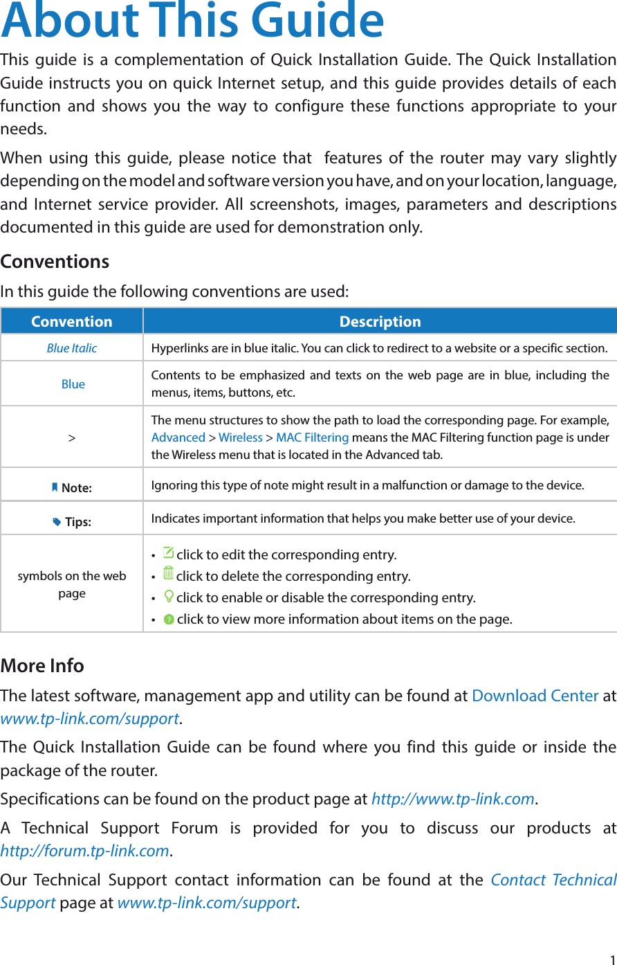 1About This GuideThis guide is a complementation of Quick Installation Guide. The Quick Installation Guide instructs you on quick Internet setup, and this guide provides details of each function and shows you the way to configure these functions appropriate to your needs. When using this guide, please notice that  features of the router may vary slightly depending on the model and software version you have, and on your location, language, and Internet service provider. All screenshots, images, parameters and descriptions documented in this guide are used for demonstration only.ConventionsIn this guide the following conventions are used:Convention DescriptionBlue Italic Hyperlinks are in blue italic. You can click to redirect to a website or a specific section. Blue Contents to be emphasized and texts on the web page are in blue, including the menus, items, buttons, etc.&gt;The menu structures to show the path to load the corresponding page. For example, Advanced &gt; Wireless &gt; MAC Filtering means the MAC Filtering function page is under the Wireless menu that is located in the Advanced tab.Note: Ignoring this type of note might result in a malfunction or damage to the device.Tips: Indicates important information that helps you make better use of your device.symbols on the web page•   click to edit the corresponding entry.•   click to delete the corresponding entry.•   click to enable or disable the corresponding entry.•   click to view more information about items on the page.More InfoThe latest software, management app and utility can be found at Download Center at www.tp-link.com/support.The Quick Installation Guide can be found where you find this guide or inside the package of the router.Specifications can be found on the product page at http://www.tp-link.com.A Technical Support Forum is provided for you to discuss our products at  http://forum.tp-link.com.Our Technical Support contact information can be found at the Contact Technical Support page at www.tp-link.com/support.