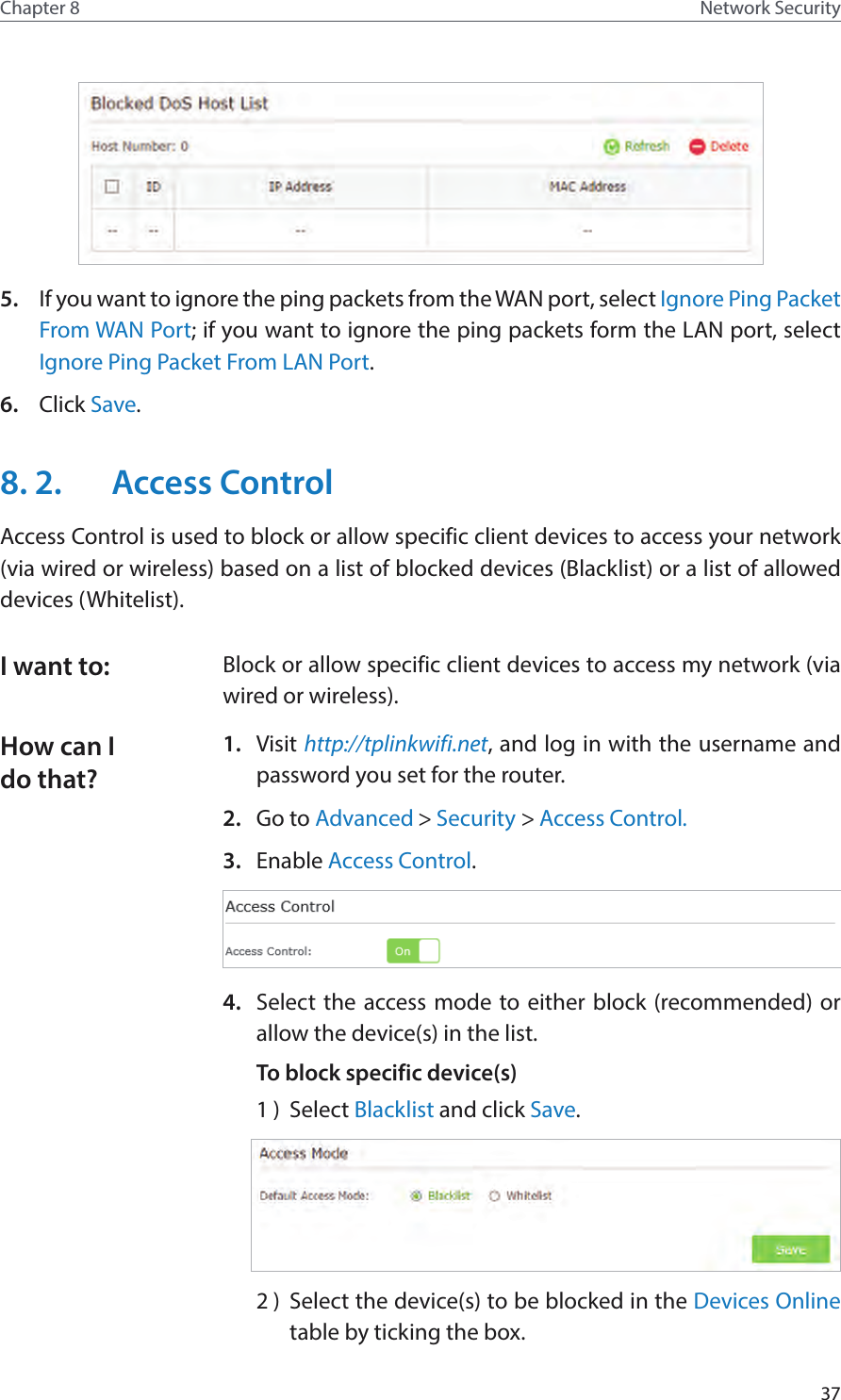 37Chapter 8 Network Security5.  If you want to ignore the ping packets from the WAN port, select Ignore Ping Packet From WAN Port; if you want to ignore the ping packets form the LAN port, select Ignore Ping Packet From LAN Port.6.  Click Save.8. 2.  Access ControlAccess Control is used to block or allow specific client devices to access your network (via wired or wireless) based on a list of blocked devices (Blacklist) or a list of allowed devices (Whitelist).Block or allow specific client devices to access my network (via wired or wireless).1.  Visit http://tplinkwifi.net, and log in with the username and password you set for the router.2.  Go to Advanced &gt; Security &gt; Access Control.3.  Enable Access Control.4.  Select the access mode to either block (recommended) or allow the device(s) in the list.To block specific device(s)1 )  Select Blacklist and click Save.2 )  Select the device(s) to be blocked in the Devices Online table by ticking the box.I want to:How can I do that?