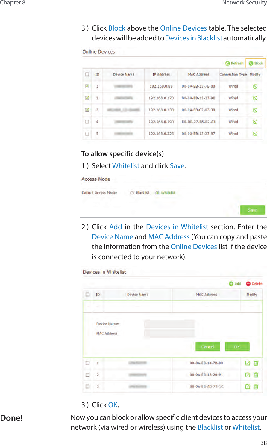 38Chapter 8 Network Security3 )  Click Block above the Online Devices table. The selected devices will be added to Devices in Blacklist automatically.To allow specific device(s)1 )  Select Whitelist and click Save.2 )  Click Add in the Devices in Whitelist section. Enter the Device Name and MAC Address (You can copy and paste the information from the Online Devices list if the device is connected to your network).3 )  Click OK.Now you can block or allow specific client devices to access your network (via wired or wireless) using the Blacklist or Whitelist.Done!