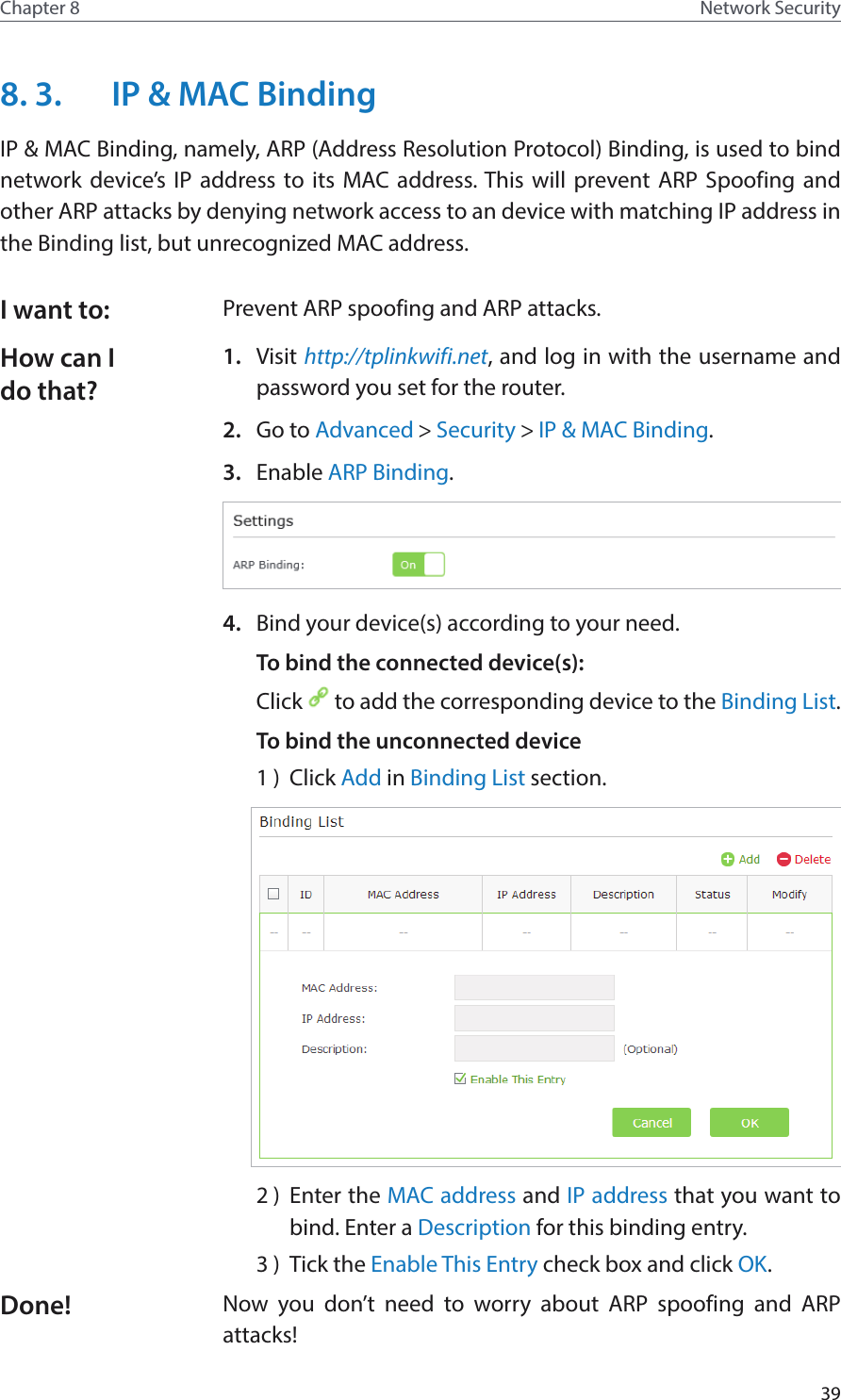 39Chapter 8 Network Security8. 3.  IP &amp; MAC BindingIP &amp; MAC Binding, namely, ARP (Address Resolution Protocol) Binding, is used to bind network device’s IP address to its MAC address. This will prevent ARP Spoofing and other ARP attacks by denying network access to an device with matching IP address in the Binding list, but unrecognized MAC address.Prevent ARP spoofing and ARP attacks.1.  Visit http://tplinkwifi.net, and log in with the username and password you set for the router.2.  Go to Advanced &gt; Security &gt; IP &amp; MAC Binding. 3.  Enable ARP Binding.4.  Bind your device(s) according to your need.To bind the connected device(s): Click   to add the corresponding device to the Binding List.To bind the unconnected device1 )  Click Add in Binding List section.2 )  Enter the MAC address and IP address that you want to bind. Enter a Description for this binding entry.3 )  Tick the Enable This Entry check box and click OK.Now you don’t need to worry about ARP spoofing and ARP attacks!I want to:How can I do that?Done!