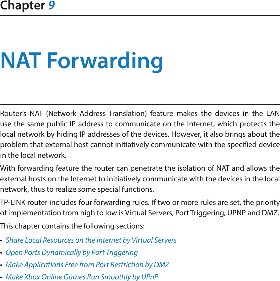 Chapter 9NAT ForwardingRouter’s NAT (Network Address Translation) feature makes the devices in the LAN use the same public IP address to communicate on the Internet, which protects the local network by hiding IP addresses of the devices. However, it also brings about the problem that external host cannot initiatively communicate with the specified device in the local network.With forwarding feature the router can penetrate the isolation of NAT and allows the external hosts on the Internet to initiatively communicate with the devices in the local network, thus to realize some special functions.TP-LINK router includes four forwarding rules. If two or more rules are set, the priority of implementation from high to low is Virtual Servers, Port Triggering, UPNP and DMZ.This chapter contains the following sections:•  Share Local Resources on the Internet by Virtual Servers•  Open Ports Dynamically by Port Triggering•  Make Applications Free from Port Restriction by DMZ•  Make Xbox Online Games Run Smoothly by UPnP