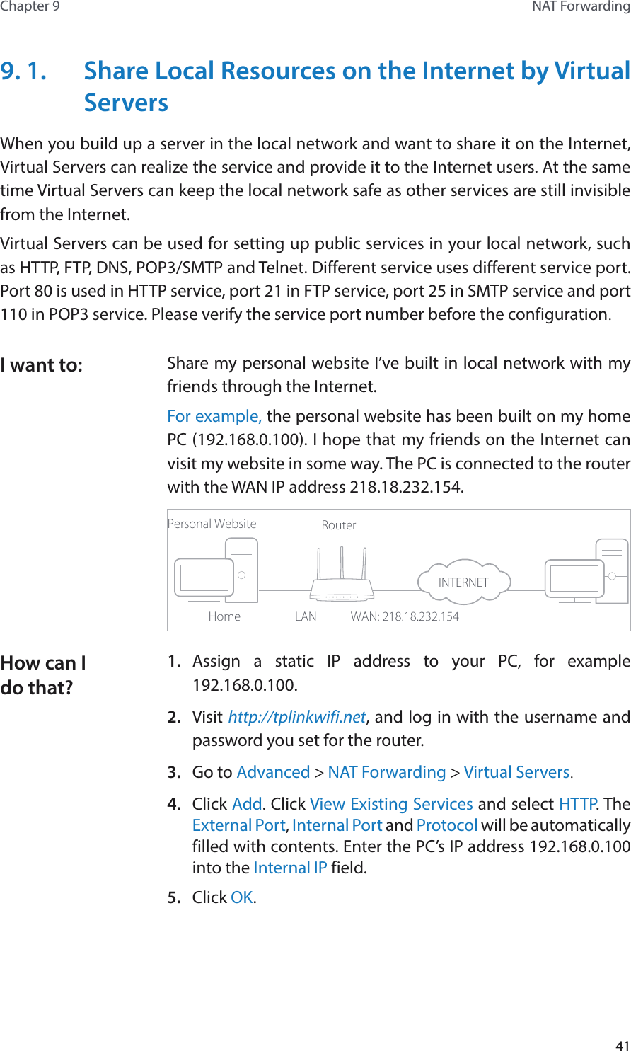 41Chapter 9 NAT Forwarding9. 1.  Share Local Resources on the Internet by Virtual ServersWhen you build up a server in the local network and want to share it on the Internet, Virtual Servers can realize the service and provide it to the Internet users. At the same time Virtual Servers can keep the local network safe as other services are still invisible from the Internet.Virtual Servers can be used for setting up public services in your local network, such as HTTP, FTP, DNS, POP3/SMTP and Telnet. Different service uses different service port. Port 80 is used in HTTP service, port 21 in FTP service, port 25 in SMTP service and port 110 in POP3 service. Please verify the service port number before the configuration.Share my personal website I’ve built in local network with my friends through the Internet.For example, the personal website has been built on my home PC (192.168.0.100). I hope that my friends on the Internet can visit my website in some way. The PC is connected to the router with the WAN IP address 218.18.232.154.Personal WebsiteHomeRouterWAN: 218.18.232.154LAN1.  Assign a static IP address to your PC, for example 192.168.0.100.2.  Visit http://tplinkwifi.net, and log in with the username and password you set for the router.3.  Go to Advanced &gt; NAT Forwarding &gt; Virtual Servers.4.  Click Add. Click View Existing Services and select HTTP. The External Port, Internal Port and Protocol will be automatically filled with contents. Enter the PC’s IP address 192.168.0.100 into the Internal IP field.5.  Click OK.I want to:How can I do that?INTERNET