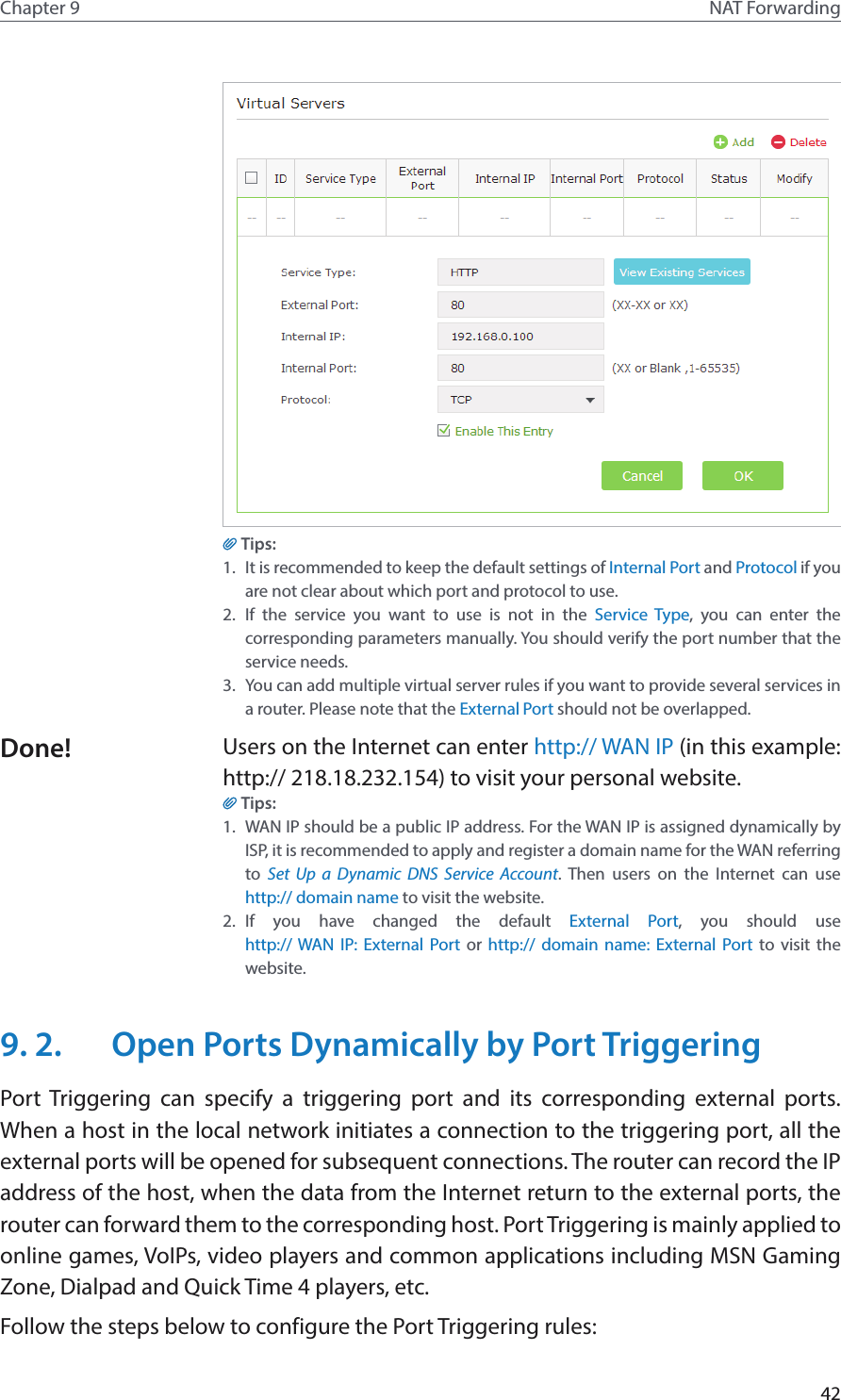 42Chapter 9 NAT ForwardingTips:1.  It is recommended to keep the default settings of Internal Port and Protocol if you are not clear about which port and protocol to use.2.  If the service you want to use is not in the Service Type, you can enter the corresponding parameters manually. You should verify the port number that the service needs.3.  You can add multiple virtual server rules if you want to provide several services in a router. Please note that the External Port should not be overlapped.Users on the Internet can enter http:// WAN IP (in this example: http:// 218.18.232.154) to visit your personal website.Tips:1.  WAN IP should be a public IP address. For the WAN IP is assigned dynamically by ISP, it is recommended to apply and register a domain name for the WAN referring to  Set Up a Dynamic DNS Service Account. Then users on the Internet can use  http:// domain name to visit the website.2.  If you have changed the default External Port, you should use  http:// WAN IP: External Port or http:// domain name: External Port to visit the website.9. 2.  Open Ports Dynamically by Port TriggeringPort Triggering can specify a triggering port and its corresponding external ports. When a host in the local network initiates a connection to the triggering port, all the external ports will be opened for subsequent connections. The router can record the IP address of the host, when the data from the Internet return to the external ports, the router can forward them to the corresponding host. Port Triggering is mainly applied to online games, VoIPs, video players and common applications including MSN Gaming Zone, Dialpad and Quick Time 4 players, etc. Follow the steps below to configure the Port Triggering rules:Done!