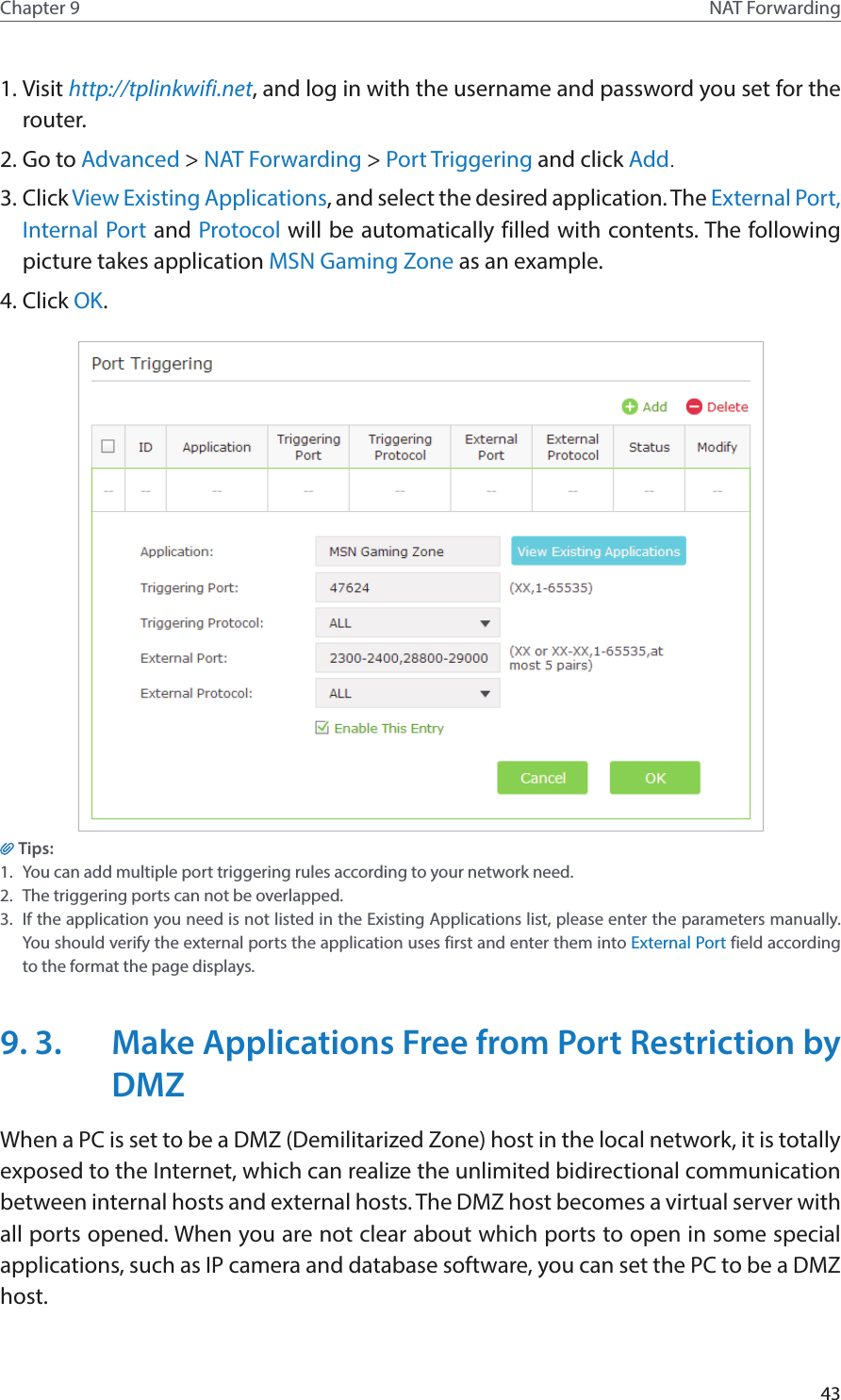43Chapter 9 NAT Forwarding1. Visit http://tplinkwifi.net, and log in with the username and password you set for the router.2. Go to Advanced &gt; NAT Forwarding &gt; Port Triggering and click Add.3. Click View Existing Applications, and select the desired application. The External Port, Internal Port and Protocol will be automatically filled with contents. The following picture takes application MSN Gaming Zone as an example.4. Click OK.Tips:1.  You can add multiple port triggering rules according to your network need.2.  The triggering ports can not be overlapped.3.  If the application you need is not listed in the Existing Applications list, please enter the parameters manually. You should verify the external ports the application uses first and enter them into External Port field according to the format the page displays.9. 3.  Make Applications Free from Port Restriction by DMZWhen a PC is set to be a DMZ (Demilitarized Zone) host in the local network, it is totally exposed to the Internet, which can realize the unlimited bidirectional communication between internal hosts and external hosts. The DMZ host becomes a virtual server with all ports opened. When you are not clear about which ports to open in some special applications, such as IP camera and database software, you can set the PC to be a DMZ host.
