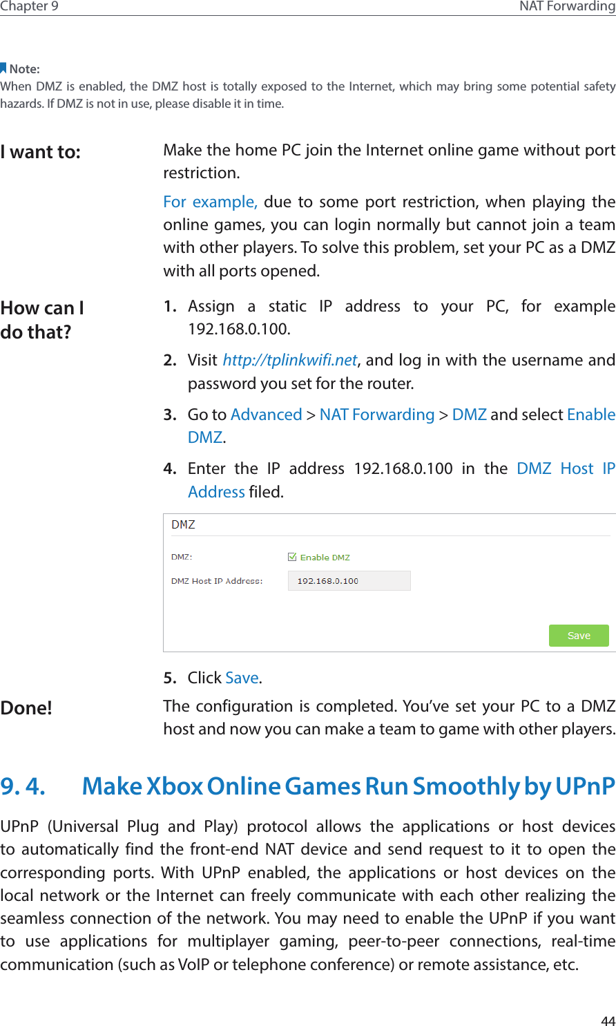 44Chapter 9 NAT ForwardingNote:When DMZ is enabled, the DMZ host is totally exposed to the Internet, which may bring some potential safety hazards. If DMZ is not in use, please disable it in time.Make the home PC join the Internet online game without port restriction.For example, due to some port restriction, when playing the online games, you can login normally but cannot join a team with other players. To solve this problem, set your PC as a DMZ with all ports opened.1.  Assign a static IP address to your PC, for example 192.168.0.100.2.  Visit http://tplinkwifi.net, and log in with the username and password you set for the router.3.  Go to Advanced &gt; NAT Forwarding &gt; DMZ and select Enable DMZ.4.  Enter the IP address 192.168.0.100 in the DMZ Host IP Address filed.5.  Click Save.The configuration is completed. You’ve set your PC to a DMZ host and now you can make a team to game with other players.9. 4.  Make Xbox Online Games Run Smoothly by UPnPUPnP (Universal Plug and Play) protocol allows the applications or host devices to automatically find the front-end NAT device and send request to it to open the corresponding ports. With UPnP enabled, the applications or host devices on the local network or the Internet can freely communicate with each other realizing the seamless connection of the network. You may need to enable the UPnP if you want to use applications for multiplayer gaming, peer-to-peer connections, real-time communication (such as VoIP or telephone conference) or remote assistance, etc.I want to:How can I do that?Done!