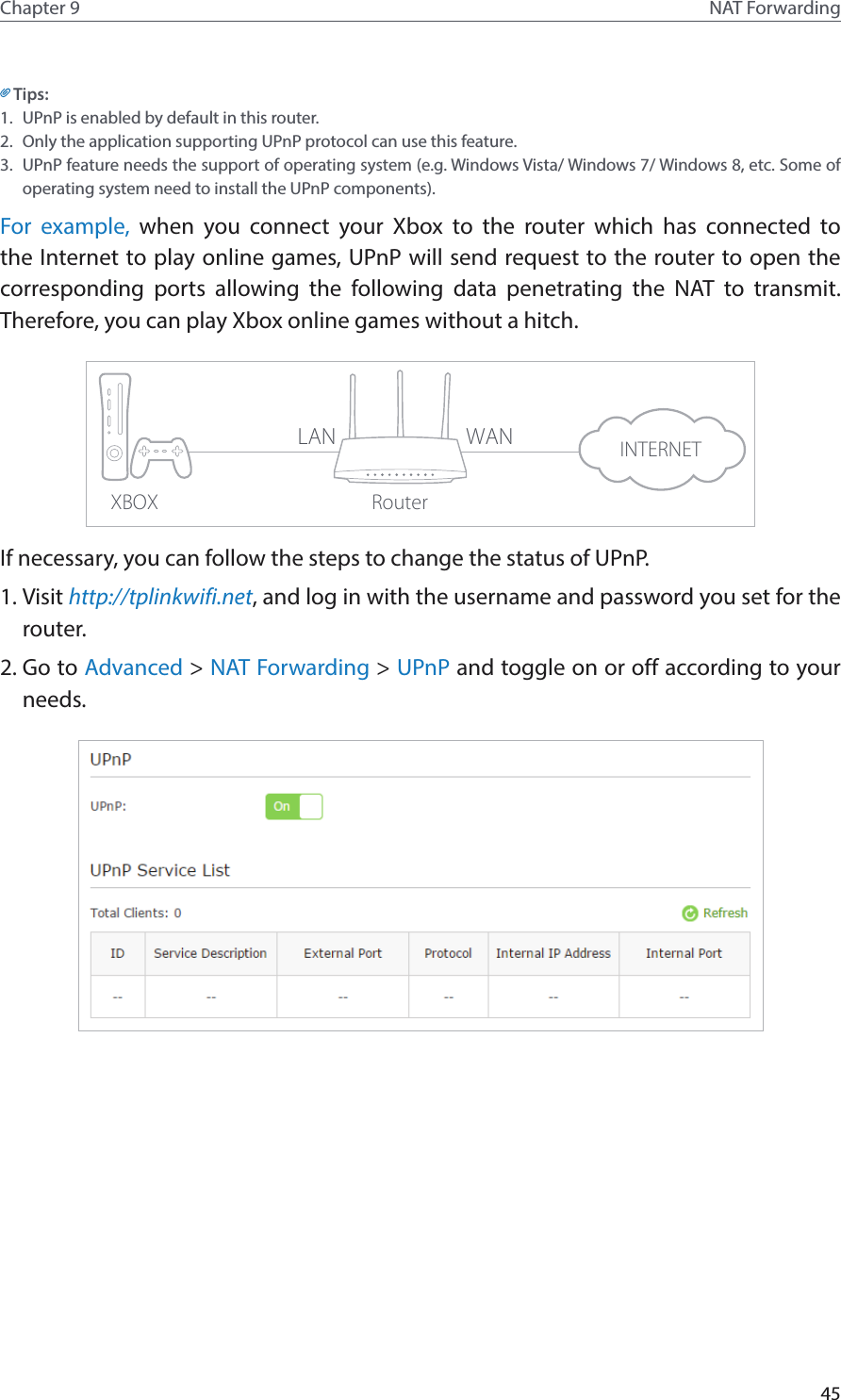 45Chapter 9 NAT ForwardingTips:1.  UPnP is enabled by default in this router.2.  Only the application supporting UPnP protocol can use this feature.3.  UPnP feature needs the support of operating system (e.g. Windows Vista/ Windows 7/ Windows 8, etc. Some of operating system need to install the UPnP components).For example, when you connect your Xbox to the router which has connected to the Internet to play online games, UPnP will send request to the router to open the corresponding ports allowing the following data penetrating the NAT to transmit. Therefore, you can play Xbox online games without a hitch.XBOX RouterINTERNETLAN WANIf necessary, you can follow the steps to change the status of UPnP.1. Visit http://tplinkwifi.net, and log in with the username and password you set for the router.2. Go to Advanced &gt; NAT Forwarding &gt; UPnP and toggle on or off according to your needs.