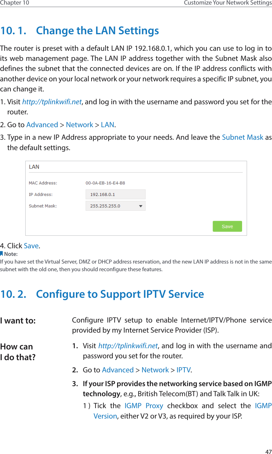 47Chapter 10 Customize Your Network Settings10. 1.  Change the LAN SettingsThe router is preset with a default LAN IP 192.168.0.1, which you can use to log in to its web management page. The LAN IP address together with the Subnet Mask also defines the subnet that the connected devices are on. If the IP address conflicts with another device on your local network or your network requires a specific IP subnet, you can change it.1. Visit http://tplinkwifi.net, and log in with the username and password you set for the router. 2. Go to Advanced &gt; Network &gt; LAN. 3. Type in a new IP Address appropriate to your needs. And leave the Subnet Mask as the default settings. 4. Click Save. Note:If you have set the Virtual Server, DMZ or DHCP address reservation, and the new LAN IP address is not in the same subnet with the old one, then you should reconfigure these features.10. 2.  Configure to Support IPTV ServiceConfigure IPTV setup to enable Internet/IPTV/Phone service provided by my Internet Service Provider (ISP).1.  Visit http://tplinkwifi.net, and log in with the username and password you set for the router.2.  Go to Advanced &gt; Network &gt; IPTV.3.  If your ISP provides the networking service based on IGMP technology, e.g., British Telecom(BT) and Talk Talk in UK:1 )  Tick the IGMP Proxy checkbox and select the IGMP Version, either V2 or V3, as required by your ISP.I want to:How can I do that?