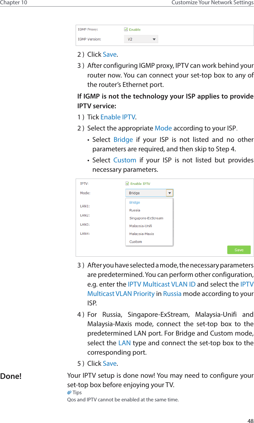 48Chapter 10 Customize Your Network Settings2 )  Click Save.3 )  After configuring IGMP proxy, IPTV can work behind your router now. You can connect your set-top box to any of the router’s Ethernet port.If IGMP is not the technology your ISP applies to provide IPTV service:1 )  Tick Enable IPTV.2 )  Select the appropriate Mode according to your ISP.•  Select  Bridge if your ISP is not listed and no other parameters are required, and then skip to Step 4.•  Select  Custom if your ISP is not listed but provides necessary parameters.3 )  After you have selected a mode, the necessary parameters are predetermined. You can perform other configuration, e.g. enter the IPTV Multicast VLAN ID and select the IPTV Multicast VLAN Priority in Russia mode according to your ISP.4 )  For Russia, Singapore-ExStream, Malaysia-Unifi and Malaysia-Maxis mode, connect the set-top box to the predetermined LAN port. For Bridge and Custom mode, select the LAN type and connect the set-top box to the corresponding port.5 )  Click Save.Your IPTV setup is done now! You may need to configure your set-top box before enjoying your TV.TipsQos and IPTV cannot be enabled at the same time.Done!