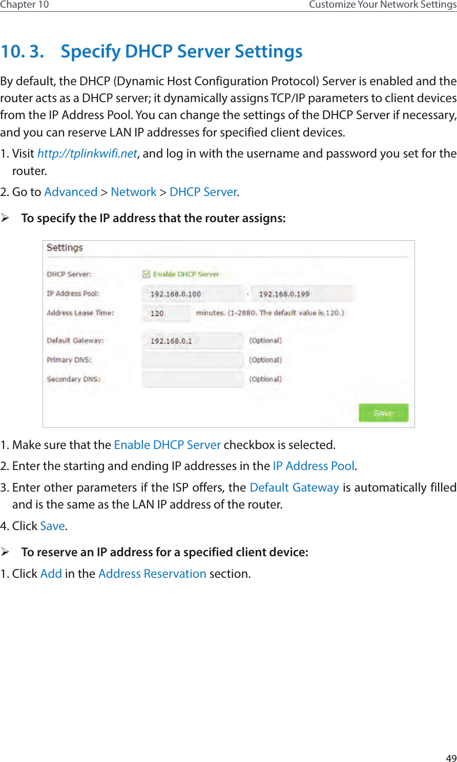 49Chapter 10 Customize Your Network Settings10. 3.  Specify DHCP Server SettingsBy default, the DHCP (Dynamic Host Configuration Protocol) Server is enabled and the router acts as a DHCP server; it dynamically assigns TCP/IP parameters to client devices from the IP Address Pool. You can change the settings of the DHCP Server if necessary, and you can reserve LAN IP addresses for specified client devices.1. Visit http://tplinkwifi.net, and log in with the username and password you set for the router.2. Go to Advanced &gt; Network &gt; DHCP Server. ¾To specify the IP address that the router assigns:1. Make sure that the Enable DHCP Server checkbox is selected.2. Enter the starting and ending IP addresses in the IP Address Pool.3. Enter other parameters if the ISP offers, the Default Gateway is automatically filled and is the same as the LAN IP address of the router.4. Click Save. ¾To reserve an IP address for a specified client device:1. Click Add in the Address Reservation section.