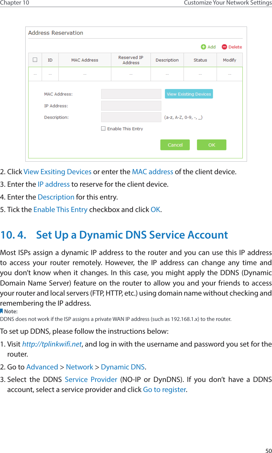 50Chapter 10 Customize Your Network Settings2. Click View Exsiting Devices or enter the MAC address of the client device.3. Enter the IP address to reserve for the client device.4. Enter the Description for this entry.5. Tick the Enable This Entry checkbox and click OK. 10. 4.  Set Up a Dynamic DNS Service AccountMost ISPs assign a dynamic IP address to the router and you can use this IP address to access your router remotely. However, the IP address can change any time and you don’t know when it changes. In this case, you might apply the DDNS (Dynamic Domain Name Server) feature on the router to allow you and your friends to access your router and local servers (FTP, HTTP, etc.) using domain name without checking and remembering the IP address. Note: DDNS does not work if the ISP assigns a private WAN IP address (such as 192.168.1.x) to the router. To set up DDNS, please follow the instructions below:1. Visit http://tplinkwifi.net, and log in with the username and password you set for the router.2. Go to Advanced &gt; Network &gt; Dynamic DNS.3. Select the DDNS Service Provider (NO-IP or DynDNS). If you don’t have a DDNS account, select a service provider and click Go to register.