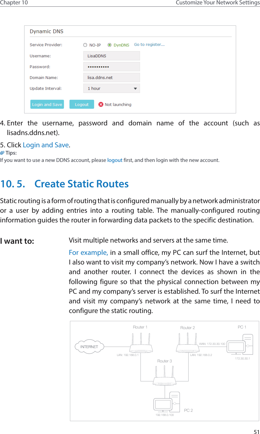 51Chapter 10 Customize Your Network Settings4. Enter the username, password and domain name of the account (such as  lisadns.ddns.net).5. Click Login and Save.Tips: If you want to use a new DDNS account, please logout first, and then login with the new account.10. 5.  Create Static RoutesStatic routing is a form of routing that is configured manually by a network administrator or a user by adding entries into a routing table. The manually-configured routing information guides the router in forwarding data packets to the specific destination.Visit multiple networks and servers at the same time.For example, in a small office, my PC can surf the Internet, but I also want to visit my company’s network. Now I have a switch and another router. I connect the devices as shown in the following figure so that the physical connection between my PC and my company’s server is established. To surf the Internet and visit my company’s network at the same time, I need to configure the static routing.PC 1PC 2Router 2Router 1Router 3LAN: 192.168.0.1192.168.0.100LAN: 192.168.0.2WAN: 172.30.30.100172.30.30.1I want to: