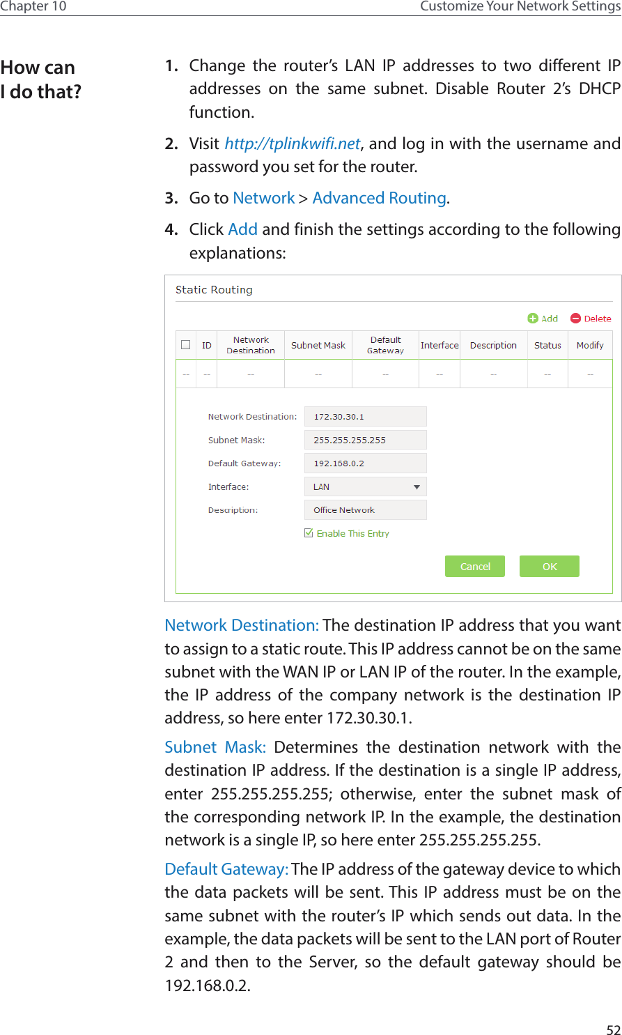 52Chapter 10 Customize Your Network Settings1.  Change the router’s LAN IP addresses to two different IP addresses on the same subnet. Disable Router 2’s DHCP function.2.  Visit http://tplinkwifi.net, and log in with the username and password you set for the router. 3.  Go to Network &gt; Advanced Routing. 4.  Click Add and finish the settings according to the following explanations:Network Destination: The destination IP address that you want to assign to a static route. This IP address cannot be on the same subnet with the WAN IP or LAN IP of the router. In the example, the IP address of the company network is the destination IP address, so here enter 172.30.30.1. Subnet Mask: Determines the destination network with the destination IP address. If the destination is a single IP address, enter 255.255.255.255; otherwise, enter the subnet mask of the corresponding network IP. In the example, the destination network is a single IP, so here enter 255.255.255.255.Default Gateway: The IP address of the gateway device to which the data packets will be sent. This IP address must be on the same subnet with the router’s IP which sends out data. In the example, the data packets will be sent to the LAN port of Router 2 and then to the Server, so the default gateway should be 192.168.0.2.How can I do that?