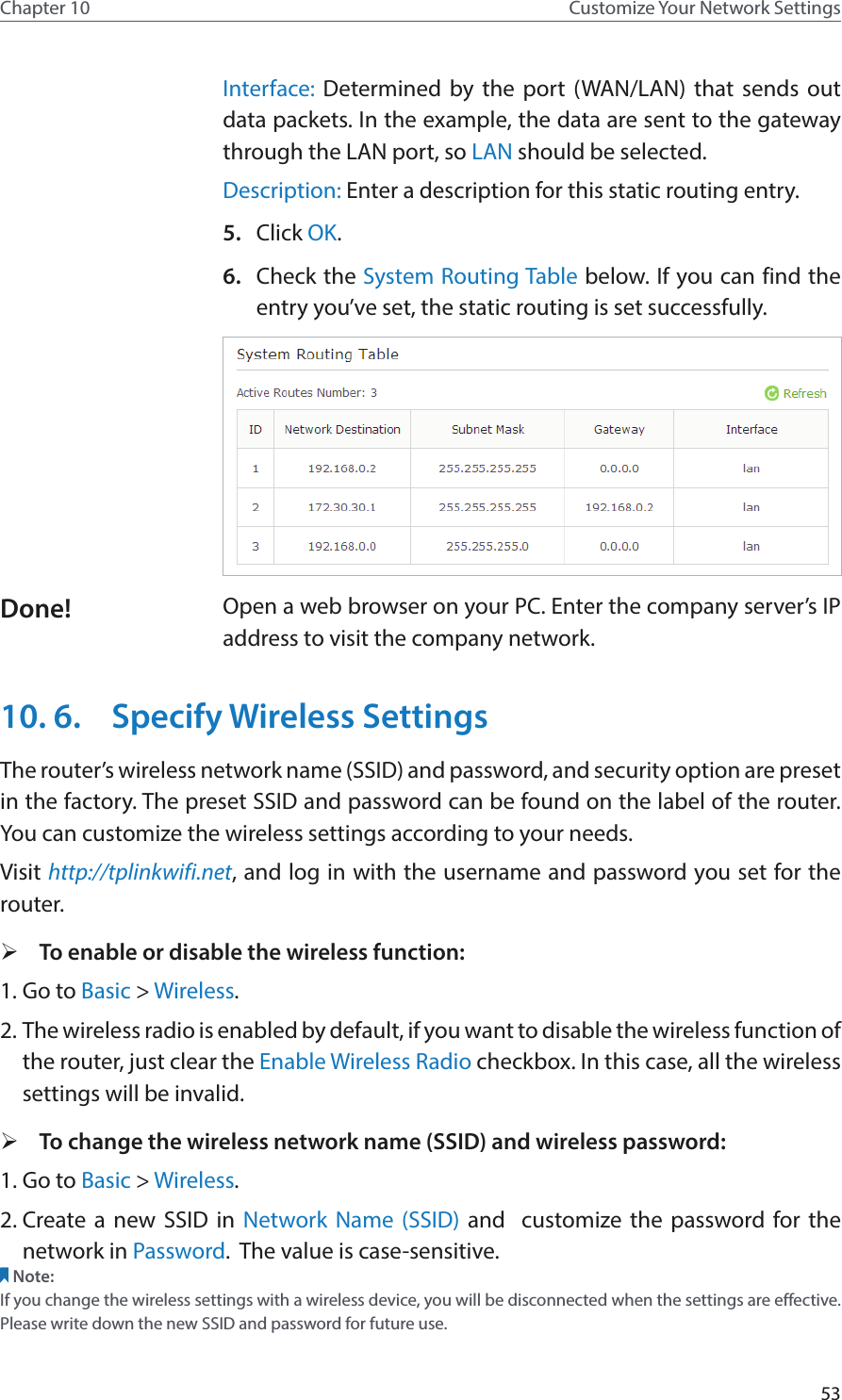 53Chapter 10 Customize Your Network SettingsInterface: Determined by the port (WAN/LAN) that sends out  data packets. In the example, the data are sent to the gateway through the LAN port, so LAN should be selected.Description: Enter a description for this static routing entry.5.  Click OK.6.  Check the System Routing Table below. If you can find the entry you’ve set, the static routing is set successfully.Open a web browser on your PC. Enter the company server’s IP address to visit the company network.10. 6.  Specify Wireless SettingsThe router’s wireless network name (SSID) and password, and security option are preset in the factory. The preset SSID and password can be found on the label of the router. You can customize the wireless settings according to your needs. Visit http://tplinkwifi.net, and log in with the username and password you set for the router. ¾To enable or disable the wireless function:1. Go to Basic &gt; Wireless. 2. The wireless radio is enabled by default, if you want to disable the wireless function of the router, just clear the Enable Wireless Radio checkbox. In this case, all the wireless settings will be invalid. ¾To change the wireless network name (SSID) and wireless password:1. Go to Basic &gt; Wireless. 2. Create a new SSID in Network Name (SSID) and  customize the password for the network in Password.  The value is case-sensitive.Note: If you change the wireless settings with a wireless device, you will be disconnected when the settings are effective. Please write down the new SSID and password for future use.Done!