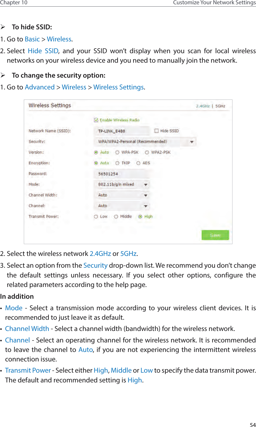 54Chapter 10 Customize Your Network Settings ¾To hide SSID:1. Go to Basic &gt; Wireless. 2. Select  Hide SSID, and your SSID won’t display when you scan for local wireless networks on your wireless device and you need to manually join the network. ¾To change the security option:1. Go to Advanced &gt; Wireless &gt; Wireless Settings. 2. Select the wireless network 2.4GHz or 5GHz.3. Select an option from the Security drop-down list. We recommend you don’t change the default settings unless necessary. If you select other options, configure the related parameters according to the help page.In addition•  Mode - Select a transmission mode according to your wireless client devices. It is recommended to just leave it as default.•  Channel Width - Select a channel width (bandwidth) for the wireless network.•  Channel - Select an operating channel for the wireless network. It is recommended to leave the channel to Auto, if you are not experiencing the intermittent wireless connection issue.•  Transmit Power - Select either High, Middle or Low to specify the data transmit power. The default and recommended setting is High.