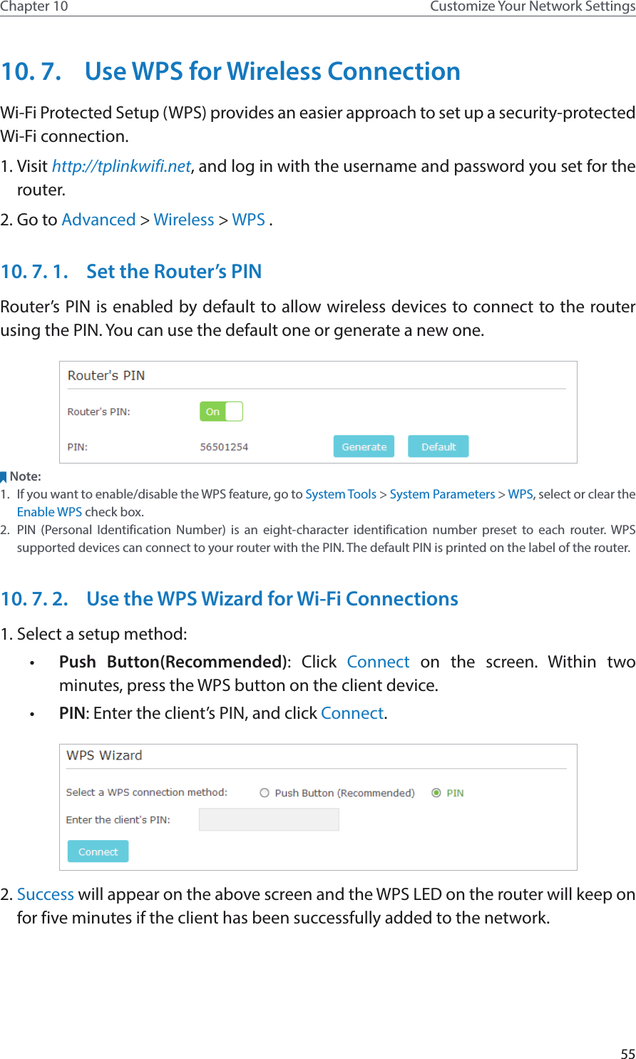 55Chapter 10 Customize Your Network Settings10. 7.  Use WPS for Wireless ConnectionWi-Fi Protected Setup (WPS) provides an easier approach to set up a security-protected Wi-Fi connection.1. Visit http://tplinkwifi.net, and log in with the username and password you set for the router.2. Go to Advanced &gt; Wireless &gt; WPS .10. 7. 1.  Set the Router’s PINRouter’s PIN is enabled by default to allow wireless devices to connect to the router using the PIN. You can use the default one or generate a new one.Note:1.  If you want to enable/disable the WPS feature, go to System Tools &gt; System Parameters &gt; WPS, select or clear the Enable WPS check box.2.  PIN (Personal Identification Number) is an eight-character identification number preset to each router. WPS supported devices can connect to your router with the PIN. The default PIN is printed on the label of the router.10. 7. 2.  Use the WPS Wizard for Wi-Fi Connections1. Select a setup method: •  Push Button(Recommended): Click Connect on the screen. Within two minutes, press the WPS button on the client device.•  PIN: Enter the client’s PIN, and click Connect.2. Success will appear on the above screen and the WPS LED on the router will keep on for five minutes if the client has been successfully added to the network.