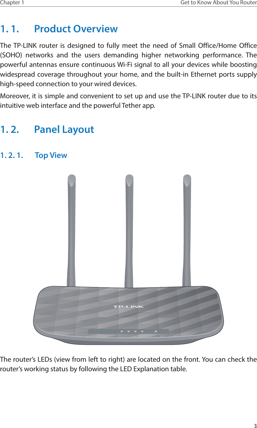 3Chapter 1 Get to Know About You Router1. 1.  Product OverviewThe TP-LINK router is designed to fully meet the need of Small Office/Home Office (SOHO) networks and the users demanding higher networking performance. The powerful antennas ensure continuous Wi-Fi signal to all your devices while boosting widespread coverage throughout your home, and the built-in Ethernet ports supply high-speed connection to your wired devices.Moreover, it is simple and convenient to set up and use the TP-LINK router due to its intuitive web interface and the powerful Tether app.1. 2.  Panel Layout1. 2. 1.  Top ViewThe router’s LEDs (view from left to right) are located on the front. You can check the router’s working status by following the LED Explanation table.