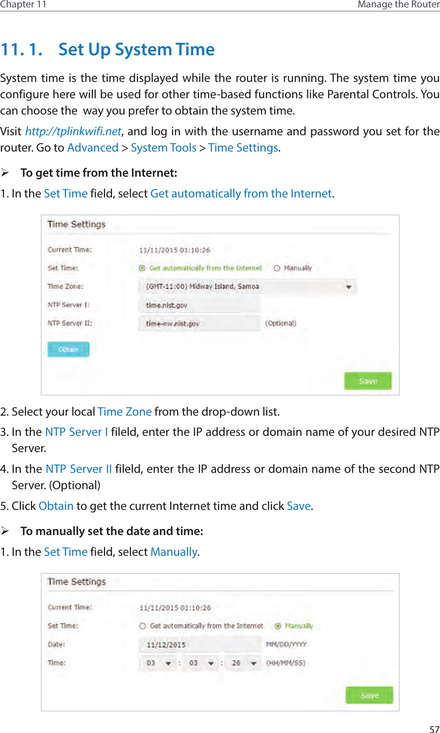 57Chapter 11 Manage the Router 11. 1.  Set Up System TimeSystem time is the time displayed while the router is running. The system time you configure here will be used for other time-based functions like Parental Controls. You can choose the  way you prefer to obtain the system time. Visit http://tplinkwifi.net, and log in with the username and password you set for the router. Go to Advanced &gt; System Tools &gt; Time Settings.  ¾To get time from the Internet:1. In the Set Time field, select Get automatically from the Internet.2. Select your local Time Zone from the drop-down list.3. In the NTP Server I fileld, enter the IP address or domain name of your desired NTP Server.4. In the NTP Server II fileld, enter the IP address or domain name of the second NTP Server. (Optional)5. Click Obtain to get the current Internet time and click Save. ¾To manually set the date and time:1. In the Set Time field, select Manually.