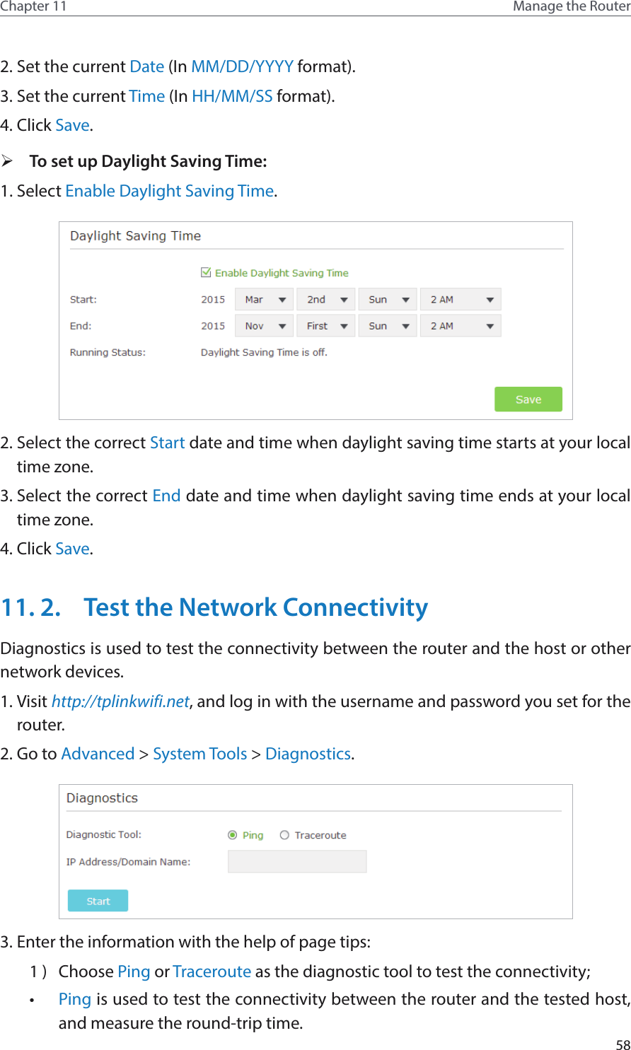 58Chapter 11 Manage the Router 2. Set the current Date (In MM/DD/YYYY format).3. Set the current Time (In HH/MM/SS format).4. Click Save. ¾To set up Daylight Saving Time:1. Select Enable Daylight Saving Time.2. Select the correct Start date and time when daylight saving time starts at your local time zone.3. Select the correct End date and time when daylight saving time ends at your local time zone.4. Click Save.11. 2.  Test the Network ConnectivityDiagnostics is used to test the connectivity between the router and the host or other network devices.1. Visit http://tplinkwifi.net, and log in with the username and password you set for the router.2. Go to Advanced &gt; System Tools &gt; Diagnostics.3. Enter the information with the help of page tips:1 )  Choose Ping or Traceroute as the diagnostic tool to test the connectivity;•  Ping is used to test the connectivity between the router and the tested host, and measure the round-trip time. 