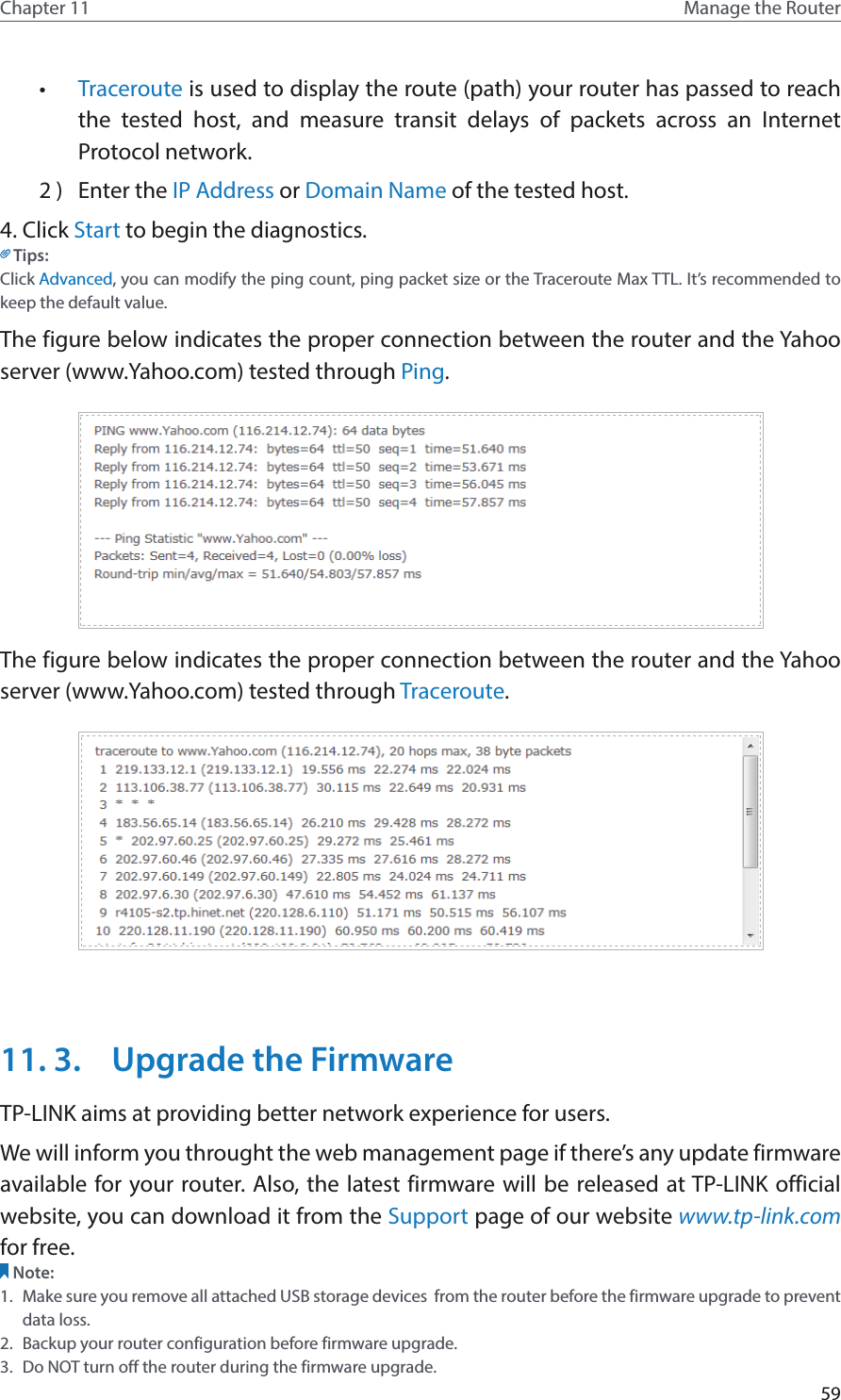 59Chapter 11 Manage the Router •  Traceroute is used to display the route (path) your router has passed to reach the tested host, and measure transit delays of packets across an Internet Protocol network.                               2 )  Enter the IP Address or Domain Name of the tested host.4. Click Start to begin the diagnostics.Tips: Click Advanced, you can modify the ping count, ping packet size or the Traceroute Max TTL. It’s recommended to keep the default value.The figure below indicates the proper connection between the router and the Yahoo server (www.Yahoo.com) tested through Ping. The figure below indicates the proper connection between the router and the Yahoo server (www.Yahoo.com) tested through Traceroute.11. 3.  Upgrade the FirmwareTP-LINK aims at providing better network experience for users. We will inform you throught the web management page if there’s any update firmware available for your router. Also, the latest firmware will be released at TP-LINK official website, you can download it from the Support page of our website www.tp-link.com for free.Note: 1.  Make sure you remove all attached USB storage devices  from the router before the firmware upgrade to prevent data loss.2.  Backup your router configuration before firmware upgrade.3.  Do NOT turn off the router during the firmware upgrade. 