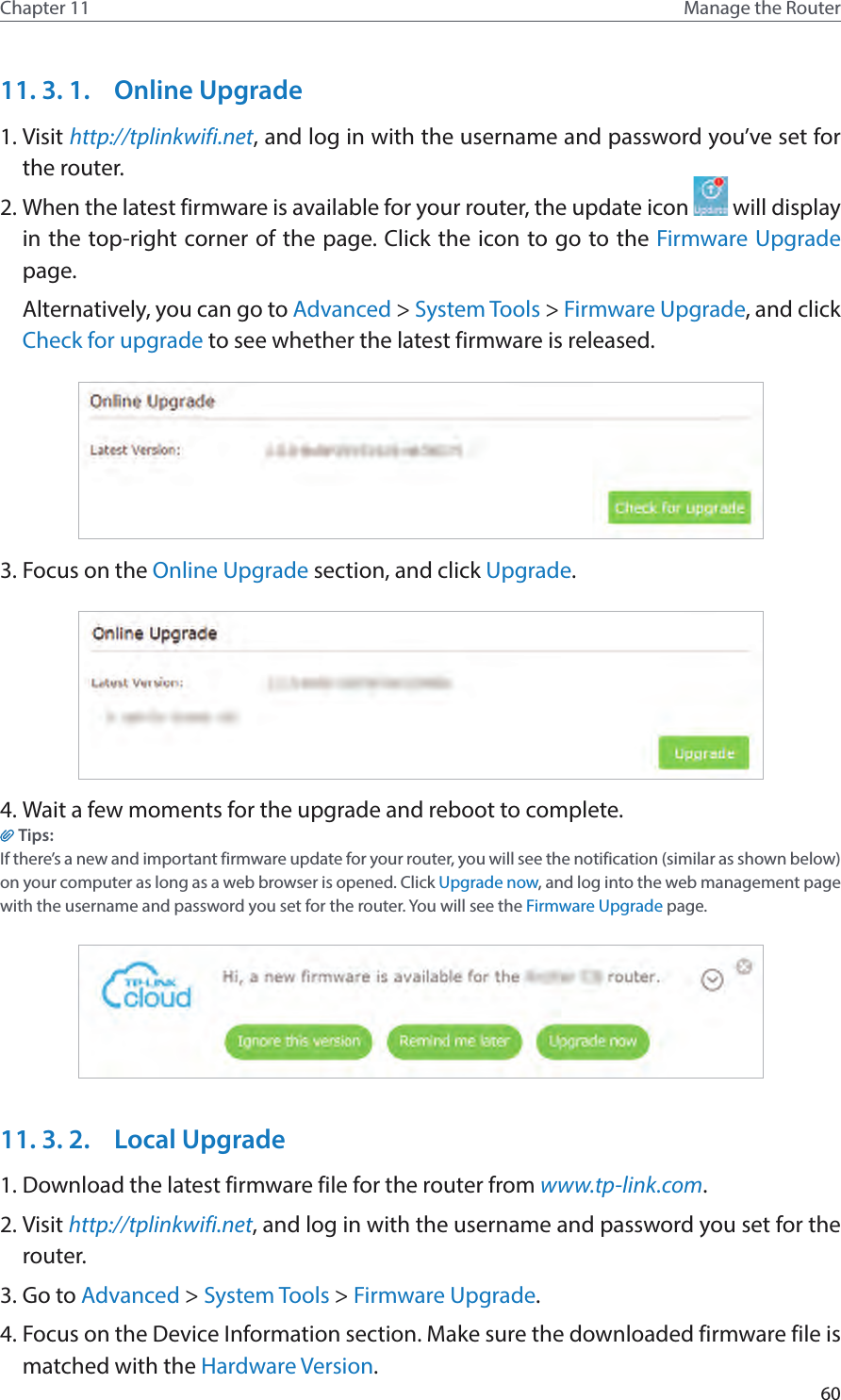 60Chapter 11 Manage the Router 11. 3. 1.  Online Upgrade1. Visit http://tplinkwifi.net, and log in with the username and password you’ve set for the router.2. When the latest firmware is available for your router, the update icon   will display in the top-right corner of the page. Click the icon to go to the Firmware Upgrade page.Alternatively, you can go to Advanced &gt; System Tools &gt; Firmware Upgrade, and click Check for upgrade to see whether the latest firmware is released.3. Focus on the Online Upgrade section, and click Upgrade.4. Wait a few moments for the upgrade and reboot to complete.Tips: If there’s a new and important firmware update for your router, you will see the notification (similar as shown below) on your computer as long as a web browser is opened. Click Upgrade now, and log into the web management page with the username and password you set for the router. You will see the Firmware Upgrade page.11. 3. 2.  Local Upgrade1. Download the latest firmware file for the router from www.tp-link.com. 2. Visit http://tplinkwifi.net, and log in with the username and password you set for the router.3. Go to Advanced &gt; System Tools &gt; Firmware Upgrade.4. Focus on the Device Information section. Make sure the downloaded firmware file is matched with the Hardware Version.