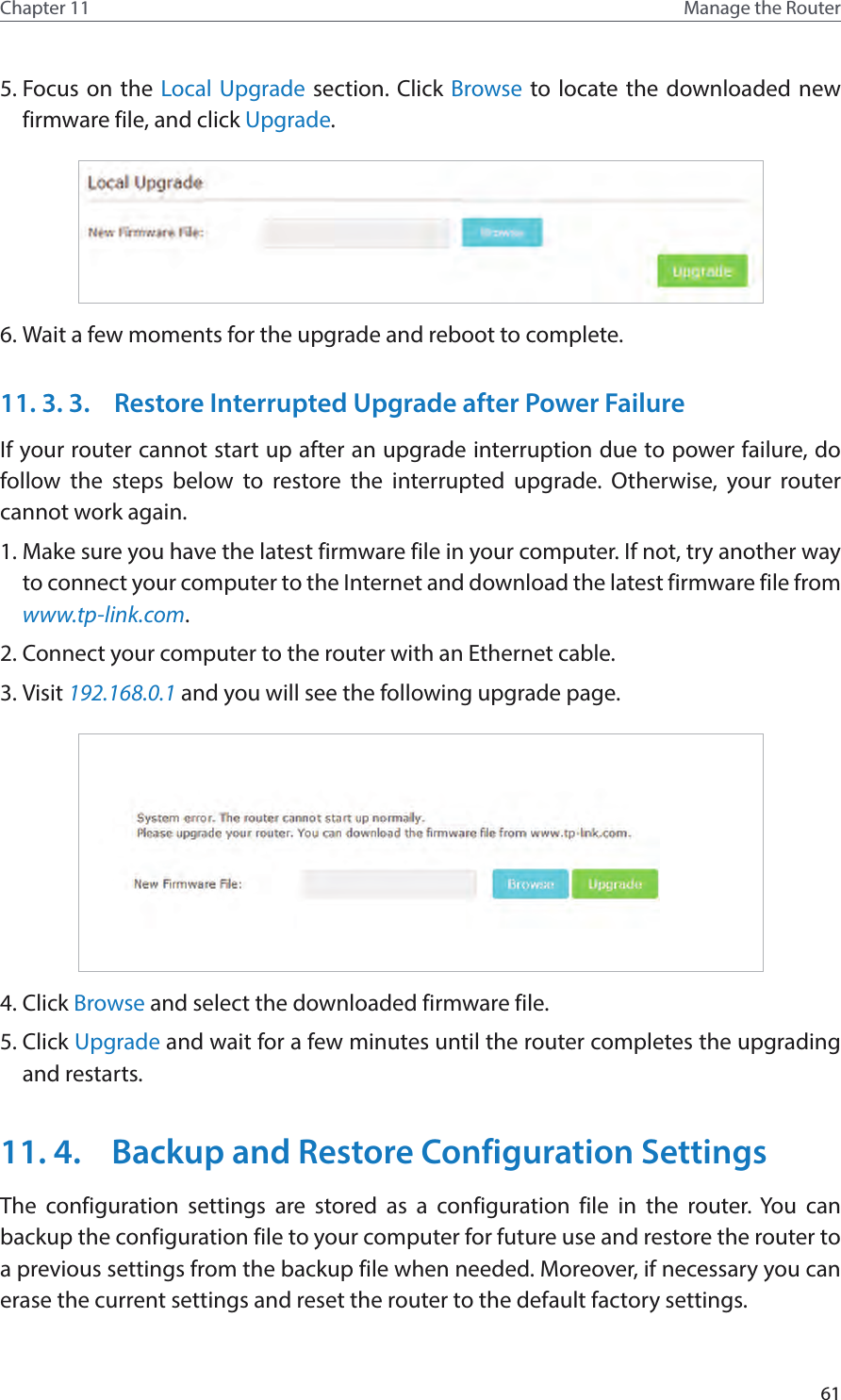 61Chapter 11 Manage the Router 5. Focus on the Local Upgrade section. Click Browse to locate the downloaded new firmware file, and click Upgrade. 6. Wait a few moments for the upgrade and reboot to complete.11. 3. 3.  Restore Interrupted Upgrade after Power FailureIf your router cannot start up after an upgrade interruption due to power failure, do follow the steps below to restore the interrupted upgrade. Otherwise, your router cannot work again.1. Make sure you have the latest firmware file in your computer. If not, try another way to connect your computer to the Internet and download the latest firmware file from www.tp-link.com. 2. Connect your computer to the router with an Ethernet cable.3. Visit 192.168.0.1 and you will see the following upgrade page. 4. Click Browse and select the downloaded firmware file. 5. Click Upgrade and wait for a few minutes until the router completes the upgrading and restarts. 11. 4.  Backup and Restore Configuration SettingsThe configuration settings are stored as a configuration file in the router. You can backup the configuration file to your computer for future use and restore the router to a previous settings from the backup file when needed. Moreover, if necessary you can erase the current settings and reset the router to the default factory settings. 