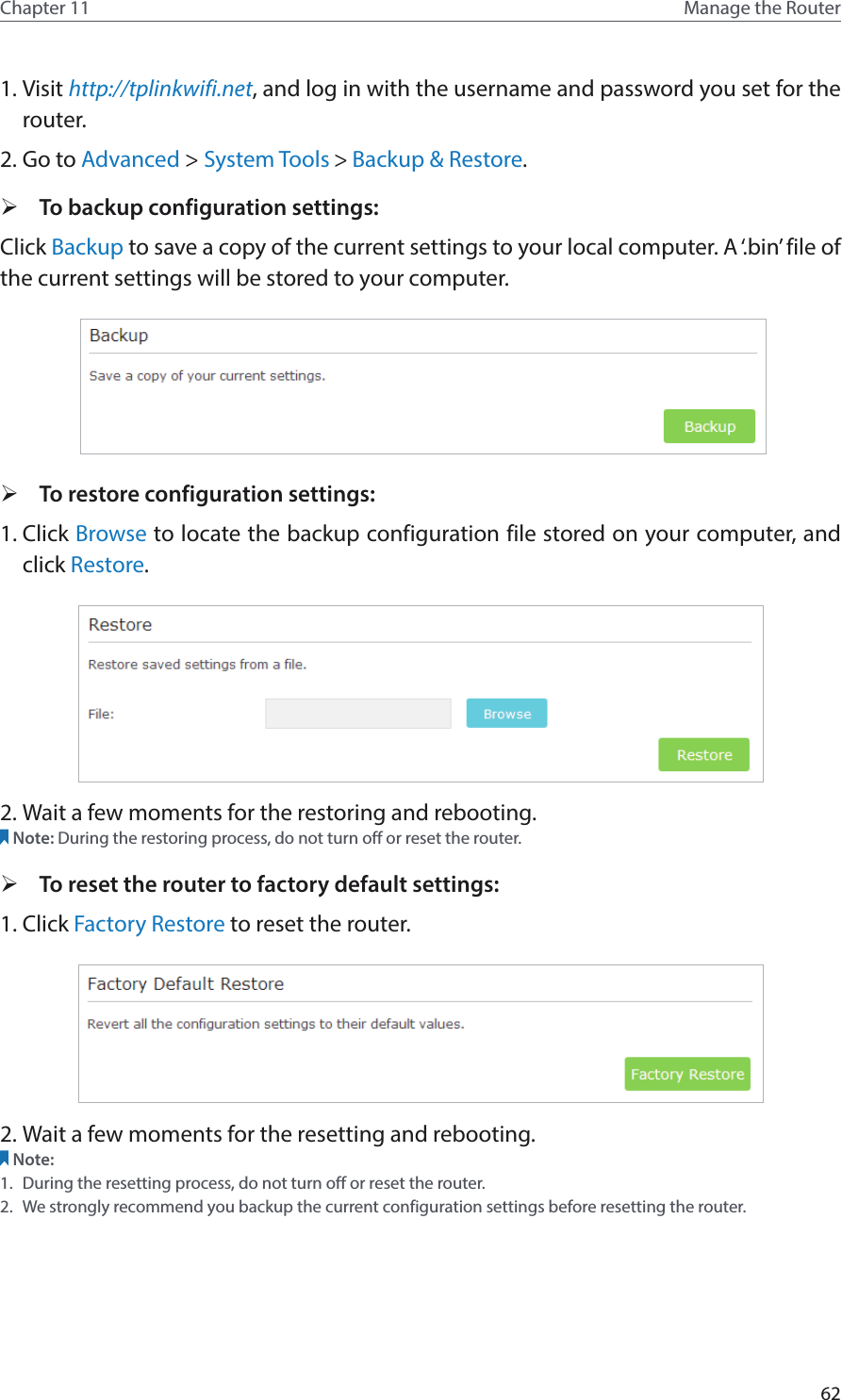 62Chapter 11 Manage the Router 1. Visit http://tplinkwifi.net, and log in with the username and password you set for the router.2. Go to Advanced &gt; System Tools &gt; Backup &amp; Restore. ¾To backup configuration settings: Click Backup to save a copy of the current settings to your local computer. A ‘.bin’ file of the current settings will be stored to your computer.   ¾To restore configuration settings: 1. Click Browse to locate the backup configuration file stored on your computer, and click Restore.  2. Wait a few moments for the restoring and rebooting. Note: During the restoring process, do not turn off or reset the router.  ¾To reset the router to factory default settings: 1. Click Factory Restore to reset the router. 2. Wait a few moments for the resetting and rebooting. Note: 1.  During the resetting process, do not turn off or reset the router. 2.  We strongly recommend you backup the current configuration settings before resetting the router.