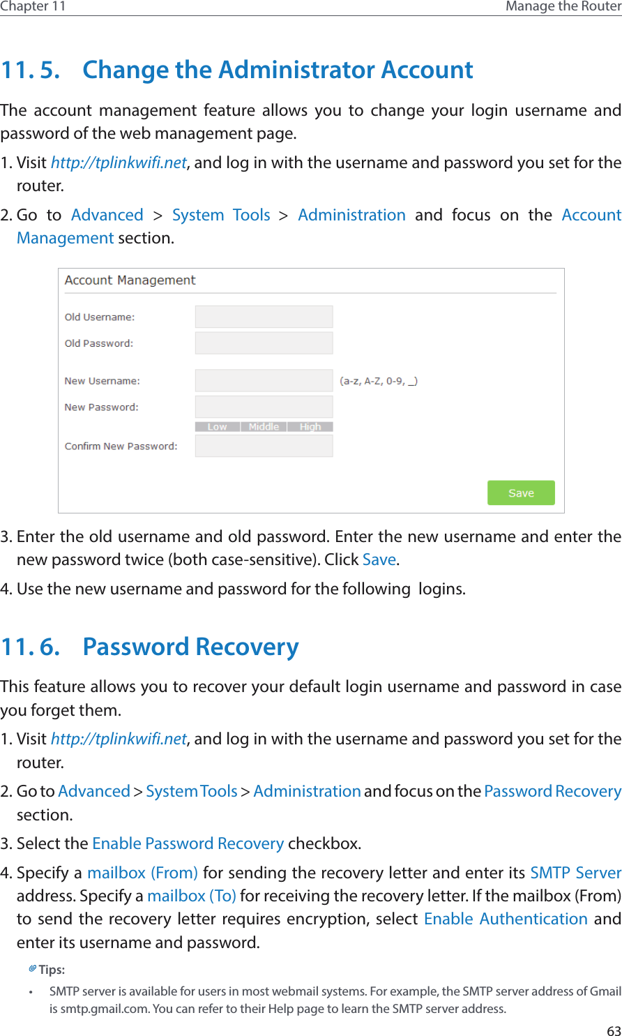 63Chapter 11 Manage the Router 11. 5.  Change the Administrator AccountThe account management feature allows you to change your login username and password of the web management page.1. Visit http://tplinkwifi.net, and log in with the username and password you set for the router.2. Go to Advanced  &gt;  System Tools &gt;  Administration and focus on the Account Management section.3. Enter the old username and old password. Enter the new username and enter the new password twice (both case-sensitive). Click Save.  4. Use the new username and password for the following  logins.11. 6.  Password RecoveryThis feature allows you to recover your default login username and password in case you forget them.1. Visit http://tplinkwifi.net, and log in with the username and password you set for the router.2. Go to Advanced &gt; System Tools &gt; Administration and focus on the Password Recovery section.3. Select the Enable Password Recovery checkbox.4. Specify a mailbox (From) for sending the recovery letter and enter its SMTP Server address. Specify a mailbox (To) for receiving the recovery letter. If the mailbox (From) to send the recovery letter requires encryption, select Enable Authentication and enter its username and password.Tips: •  SMTP server is available for users in most webmail systems. For example, the SMTP server address of Gmail is smtp.gmail.com. You can refer to their Help page to learn the SMTP server address. 