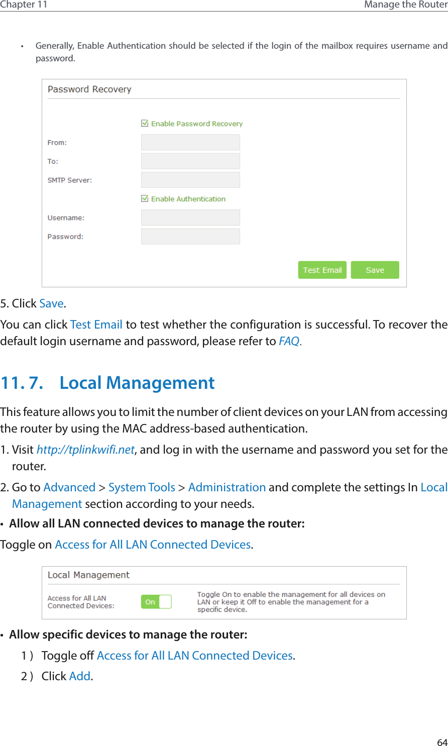 64Chapter 11 Manage the Router •  Generally, Enable Authentication should be selected if the login of the mailbox requires username and password. 5. Click Save.You can click Test Email to test whether the configuration is successful. To recover the default login username and password, please refer to FAQ.11. 7.  Local ManagementThis feature allows you to limit the number of client devices on your LAN from accessing the router by using the MAC address-based authentication.1. Visit http://tplinkwifi.net, and log in with the username and password you set for the router.2. Go to Advanced &gt; System Tools &gt; Administration and complete the settings In Local Management section according to your needs.•  Allow all LAN connected devices to manage the router: Toggle on Access for All LAN Connected Devices.•  Allow specific devices to manage the router: 1 )  Toggle off Access for All LAN Connected Devices.2 )  Click Add.