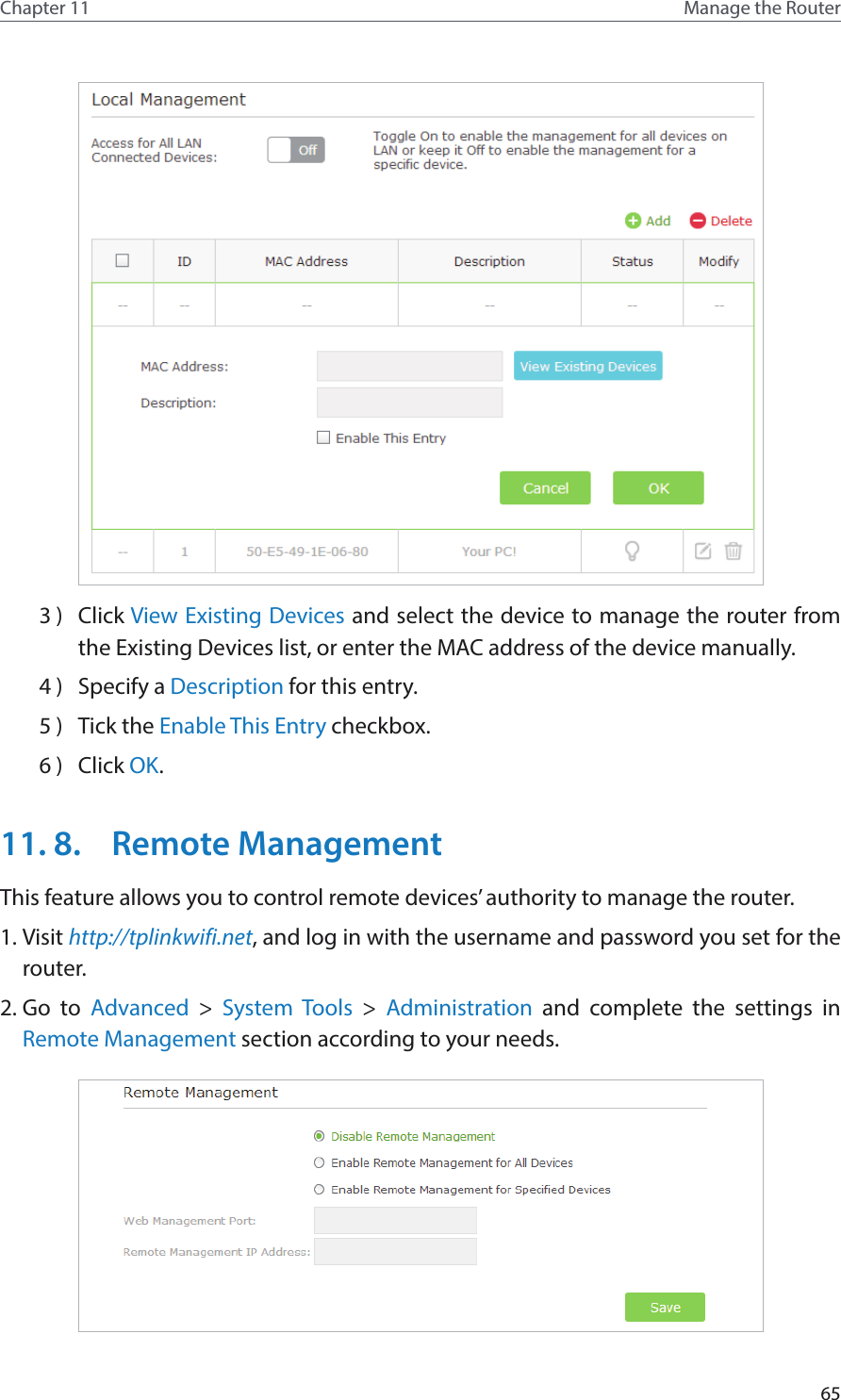 65Chapter 11 Manage the Router 3 )  Click View Existing Devices and select the device to manage the router from the Existing Devices list, or enter the MAC address of the device manually.4 )  Specify a Description for this entry.5 )  Tick the Enable This Entry checkbox.6 )  Click OK.11. 8.  Remote ManagementThis feature allows you to control remote devices’ authority to manage the router.1. Visit http://tplinkwifi.net, and log in with the username and password you set for the router.2. Go to Advanced &gt; System Tools &gt;  Administration and complete the settings in Remote Management section according to your needs.