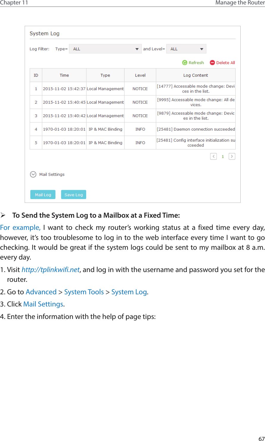 67Chapter 11 Manage the Router  ¾To Send the System Log to a Mailbox at a Fixed Time:For example, I want to check my router’s working status at a fixed time every day, however, it’s too troublesome to log in to the web interface every time I want to go checking. It would be great if the system logs could be sent to my mailbox at 8 a.m. every day. 1. Visit http://tplinkwifi.net, and log in with the username and password you set for the router.2. Go to Advanced &gt; System Tools &gt; System Log.3. Click Mail Settings.4. Enter the information with the help of page tips: