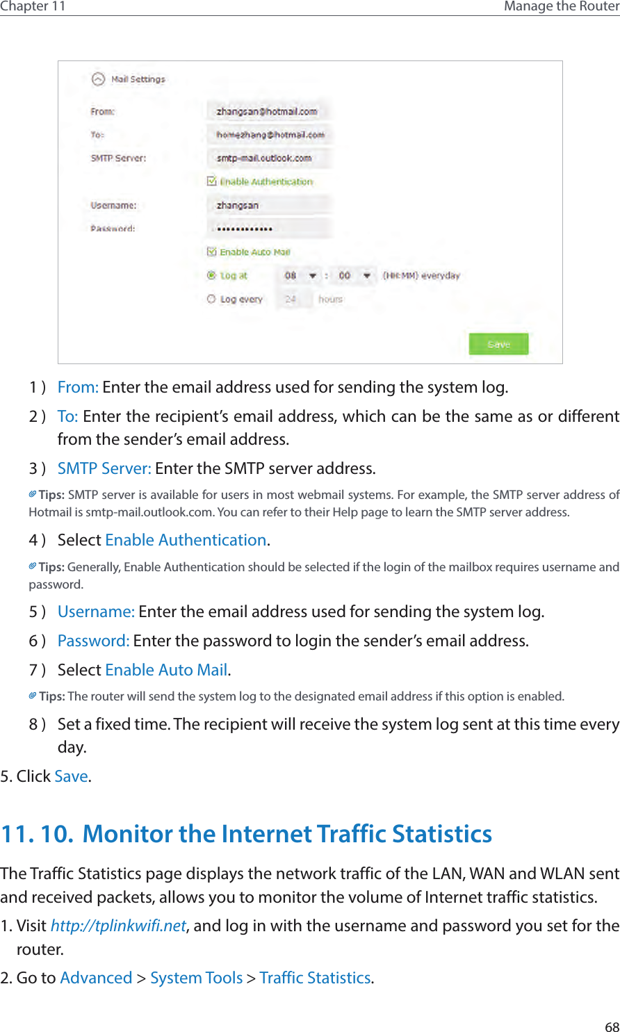 68Chapter 11 Manage the Router 1 )  From: Enter the email address used for sending the system log.2 )  To: Enter the recipient’s email address, which can be the same as or different from the sender’s email address.3 )  SMTP Server: Enter the SMTP server address.Tips: SMTP server is available for users in most webmail systems. For example, the SMTP server address of Hotmail is smtp-mail.outlook.com. You can refer to their Help page to learn the SMTP server address.                  4 )  Select Enable Authentication.Tips: Generally, Enable Authentication should be selected if the login of the mailbox requires username and password. 5 )  Username: Enter the email address used for sending the system log.6 )  Password: Enter the password to login the sender’s email address.7 )  Select Enable Auto Mail.Tips: The router will send the system log to the designated email address if this option is enabled.8 )  Set a fixed time. The recipient will receive the system log sent at this time every day.5. Click Save.11. 10.  Monitor the Internet Traffic StatisticsThe Traffic Statistics page displays the network traffic of the LAN, WAN and WLAN sent and received packets, allows you to monitor the volume of Internet traffic statistics.1. Visit http://tplinkwifi.net, and log in with the username and password you set for the router.2. Go to Advanced &gt; System Tools &gt; Traffic Statistics.