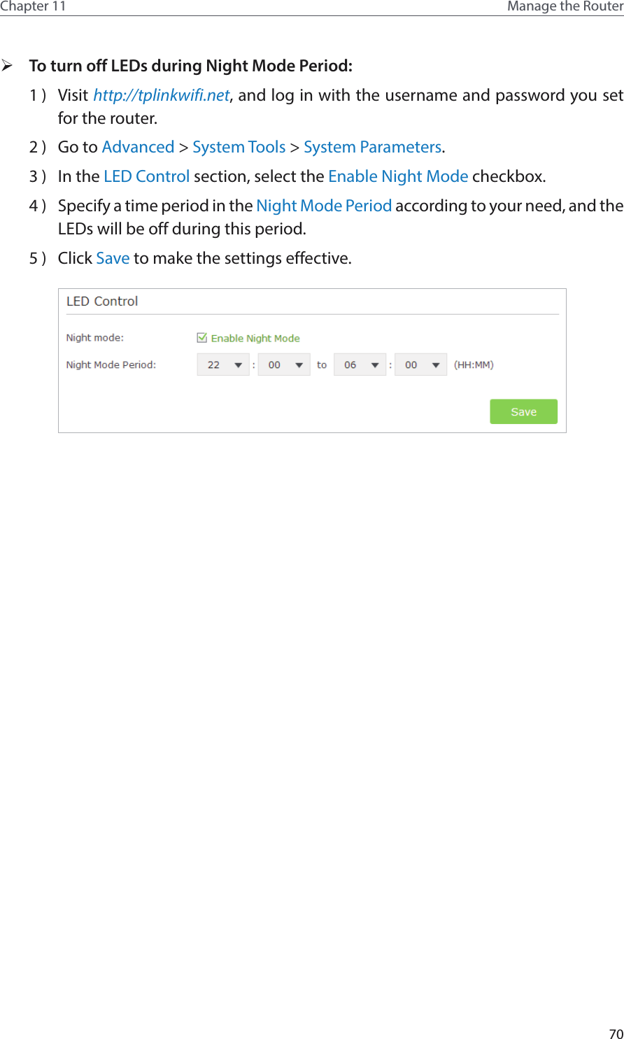 70Chapter 11 Manage the Router  ¾To turn off LEDs during Night Mode Period:1 )  Visit http://tplinkwifi.net, and log in with the username and password you set for the router.2 )  Go to Advanced &gt; System Tools &gt; System Parameters.3 )  In the LED Control section, select the Enable Night Mode checkbox.4 )  Specify a time period in the Night Mode Period according to your need, and the LEDs will be off during this period.5 )  Click Save to make the settings effective.