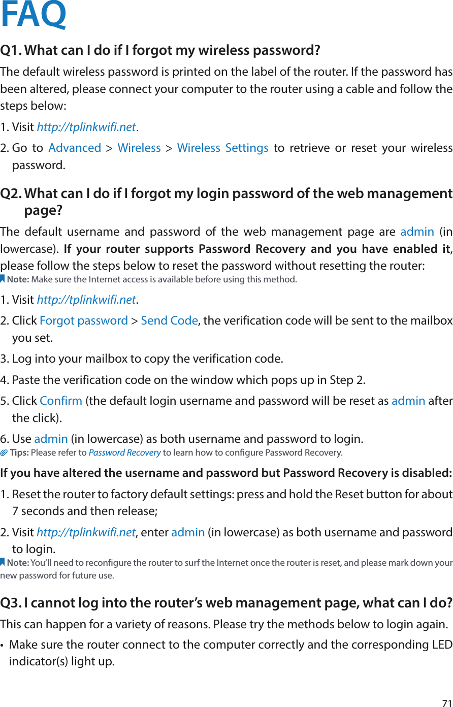 71FAQQ1. What can I do if I forgot my wireless password?The default wireless password is printed on the label of the router. If the password has been altered, please connect your computer to the router using a cable and follow the steps below: 1. Visit http://tplinkwifi.net.2. Go to Advanced &gt; Wireless &gt; Wireless Settings to retrieve or reset your wireless password.Q2. What can I do if I forgot my login password of the web management page?The default username and password of the web management page are admin (in lowercase).  If your router supports Password Recovery and you have enabled it, please follow the steps below to reset the password without resetting the router:Note: Make sure the Internet access is available before using this method.1. Visit http://tplinkwifi.net.2. Click Forgot password &gt; Send Code, the verification code will be sent to the mailbox you set.3. Log into your mailbox to copy the verification code.4. Paste the verification code on the window which pops up in Step 2.5. Click Confirm (the default login username and password will be reset as admin after the click).                                                                                                                                                                6. Use admin (in lowercase) as both username and password to login.Tips: Please refer to Password Recovery to learn how to configure Password Recovery.If you have altered the username and password but Password Recovery is disabled:1. Reset the router to factory default settings: press and hold the Reset button for about 7 seconds and then release;2. Visit http://tplinkwifi.net, enter admin (in lowercase) as both username and password to login. Note: You’ll need to reconfigure the router to surf the Internet once the router is reset, and please mark down your new password for future use.Q3. I cannot log into the router’s web management page, what can I do?This can happen for a variety of reasons. Please try the methods below to login again.•  Make sure the router connect to the computer correctly and the corresponding LED indicator(s) light up.