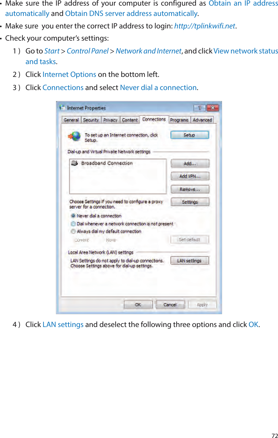 72•  Make sure the IP address of your computer is configured as Obtain an IP address automatically and Obtain DNS server address automatically.•  Make sure  you enter the correct IP address to login: http://tplinkwifi.net.•  Check your computer’s settings:1 )  Go to Start &gt; Control Panel &gt; Network and Internet, and click View network status and tasks.2 )  Click Internet Options on the bottom left.3 )  Click Connections and select Never dial a connection.4 )  Click LAN settings and deselect the following three options and click OK.