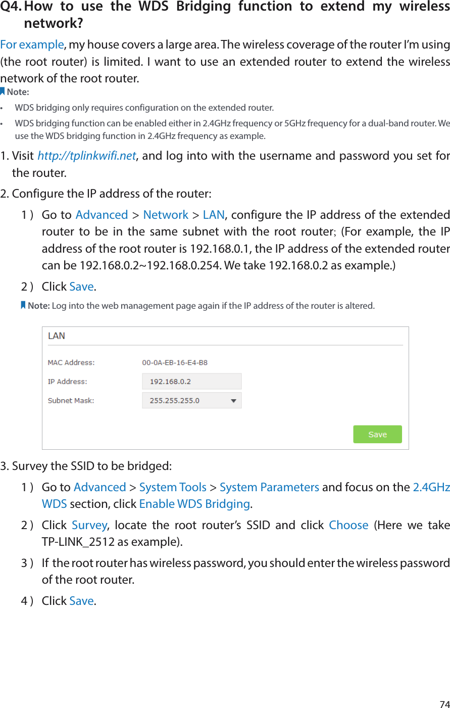 74Q4. How to use the WDS Bridging function to extend my wireless network?For example, my house covers a large area. The wireless coverage of the router I’m using (the root router) is limited. I want to use an extended router to extend the wireless network of the root router.Note:•  WDS bridging only requires configuration on the extended router.•  WDS bridging function can be enabled either in 2.4GHz frequency or 5GHz frequency for a dual-band router. We use the WDS bridging function in 2.4GHz frequency as example.1. Visit http://tplinkwifi.net, and log into with the username and password you set for the router. 2. Configure the IP address of the router:1 )  Go to Advanced &gt; Network &gt; LAN, configure the IP address of the extended router to be in the same subnet with the root router; (For example, the IP address of the root router is 192.168.0.1, the IP address of the extended router can be 192.168.0.2~192.168.0.254. We take 192.168.0.2 as example.)2 )  Click Save.Note: Log into the web management page again if the IP address of the router is altered.3. Survey the SSID to be bridged:1 )  Go to Advanced &gt; System Tools &gt; System Parameters and focus on the 2.4GHz WDS section, click Enable WDS Bridging.2 )  Click  Survey, locate the root router’s SSID and click Choose  (Here we take  TP-LINK_2512 as example).3 )  If  the root router has wireless password, you should enter the wireless password of the root router.4 )  Click Save.