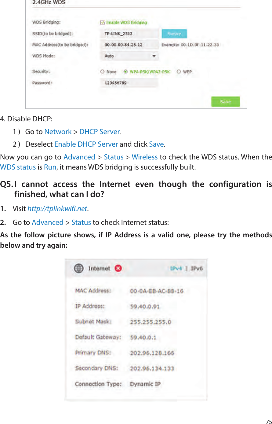 754. Disable DHCP:1 )  Go to Network &gt; DHCP Server.2 )  Deselect Enable DHCP Server and click Save.Now you can go to Advanced &gt; Status &gt; Wireless to check the WDS status. When the WDS status is Run, it means WDS bridging is successfully built.Q5. I cannot access the Internet even though the configuration is finished, what can I do?1.  Visit http://tplinkwifi.net.2.  Go to Advanced &gt; Status to check Internet status:As the follow picture shows, if IP Address is a valid one, please try the methods below and try again:
