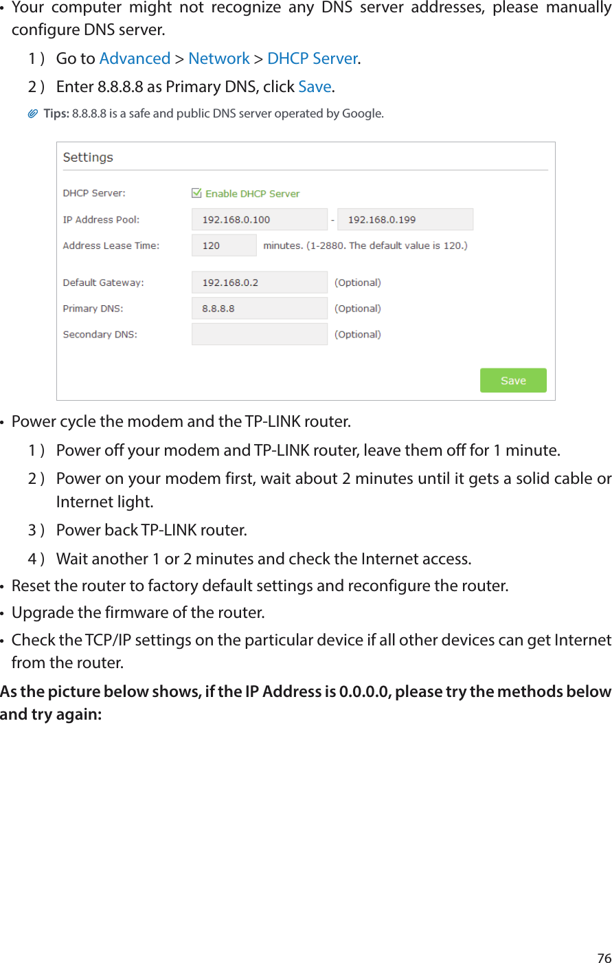 76•  Your computer might not recognize any DNS server addresses, please manually configure DNS server.1 )  Go to Advanced &gt; Network &gt; DHCP Server.2 )  Enter 8.8.8.8 as Primary DNS, click Save. Tips: 8.8.8.8 is a safe and public DNS server operated by Google.•  Power cycle the modem and the TP-LINK router.1 )  Power off your modem and TP-LINK router, leave them off for 1 minute.2 )  Power on your modem first, wait about 2 minutes until it gets a solid cable or Internet light.3 )  Power back TP-LINK router.4 )  Wait another 1 or 2 minutes and check the Internet access.•  Reset the router to factory default settings and reconfigure the router.•  Upgrade the firmware of the router.•  Check the TCP/IP settings on the particular device if all other devices can get Internet from the router.As the picture below shows, if the IP Address is 0.0.0.0, please try the methods below and try again: