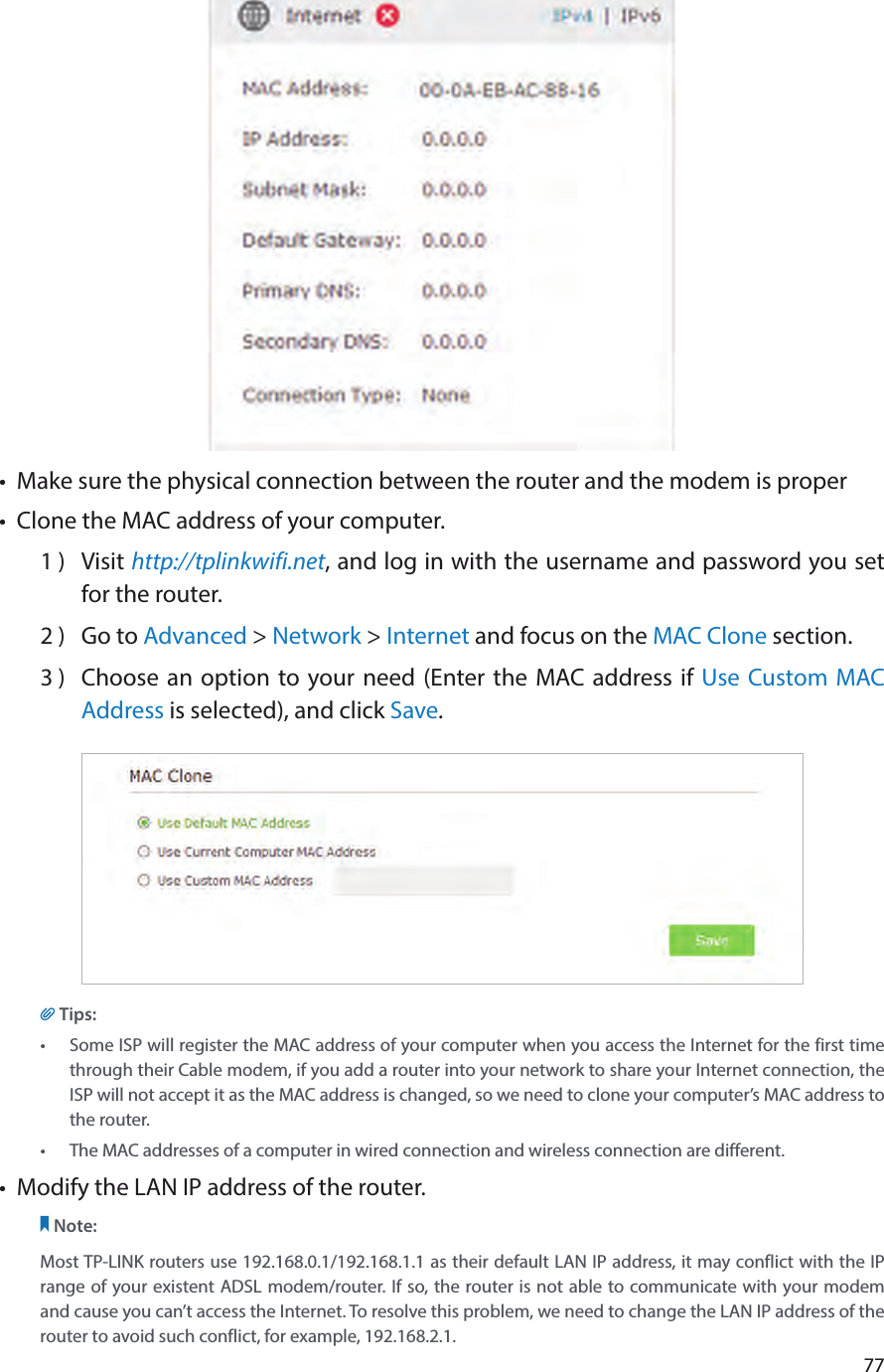 77•  Make sure the physical connection between the router and the modem is proper•  Clone the MAC address of your computer.1 )  Visit http://tplinkwifi.net, and log in with the username and password you set for the router.2 )  Go to Advanced &gt; Network &gt; Internet and focus on the MAC Clone section.3 )  Choose an option to your need (Enter the MAC address if Use Custom MAC Address is selected), and click Save.Tips:•  Some ISP will register the MAC address of your computer when you access the Internet for the first time through their Cable modem, if you add a router into your network to share your Internet connection, the ISP will not accept it as the MAC address is changed, so we need to clone your computer’s MAC address to the router.•  The MAC addresses of a computer in wired connection and wireless connection are different.•  Modify the LAN IP address of the router.Note: Most TP-LINK routers use 192.168.0.1/192.168.1.1 as their default LAN IP address, it may conflict with the IP range of your existent ADSL modem/router. If so, the router is not able to communicate with your modem and cause you can’t access the Internet. To resolve this problem, we need to change the LAN IP address of the router to avoid such conflict, for example, 192.168.2.1. 