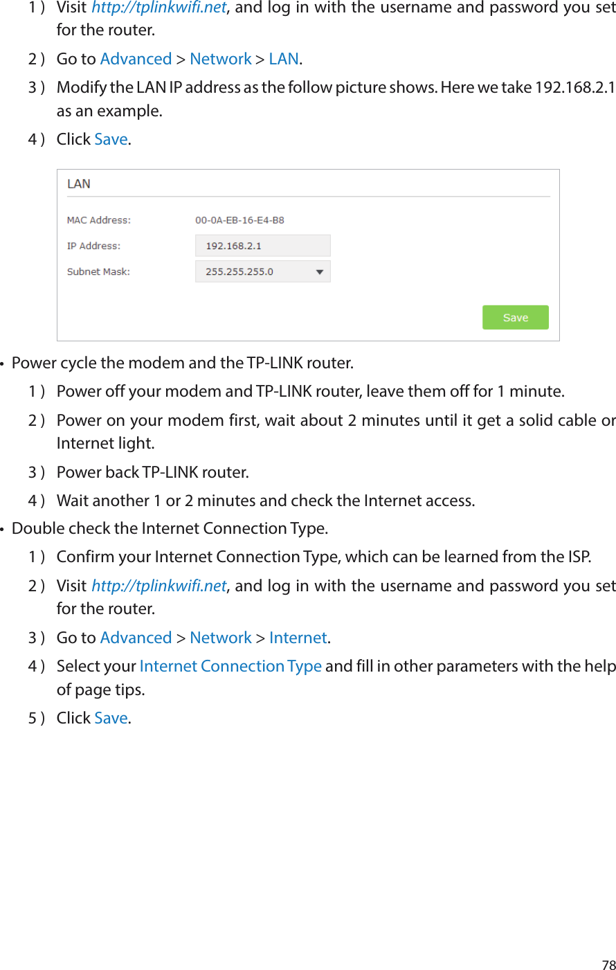 781 )  Visit http://tplinkwifi.net, and log in with the username and password you set for the router.2 )  Go to Advanced &gt; Network &gt; LAN.3 )  Modify the LAN IP address as the follow picture shows. Here we take 192.168.2.1 as an example.4 )  Click Save.•  Power cycle the modem and the TP-LINK router.1 )  Power off your modem and TP-LINK router, leave them off for 1 minute.2 )  Power on your modem first, wait about 2 minutes until it get a solid cable or Internet light.3 )  Power back TP-LINK router.4 )  Wait another 1 or 2 minutes and check the Internet access.•  Double check the Internet Connection Type.1 )  Confirm your Internet Connection Type, which can be learned from the ISP.2 )  Visit http://tplinkwifi.net, and log in with the username and password you set for the router.3 )  Go to Advanced &gt; Network &gt; Internet.4 )  Select your Internet Connection Type and fill in other parameters with the help of page tips.5 )  Click Save.
