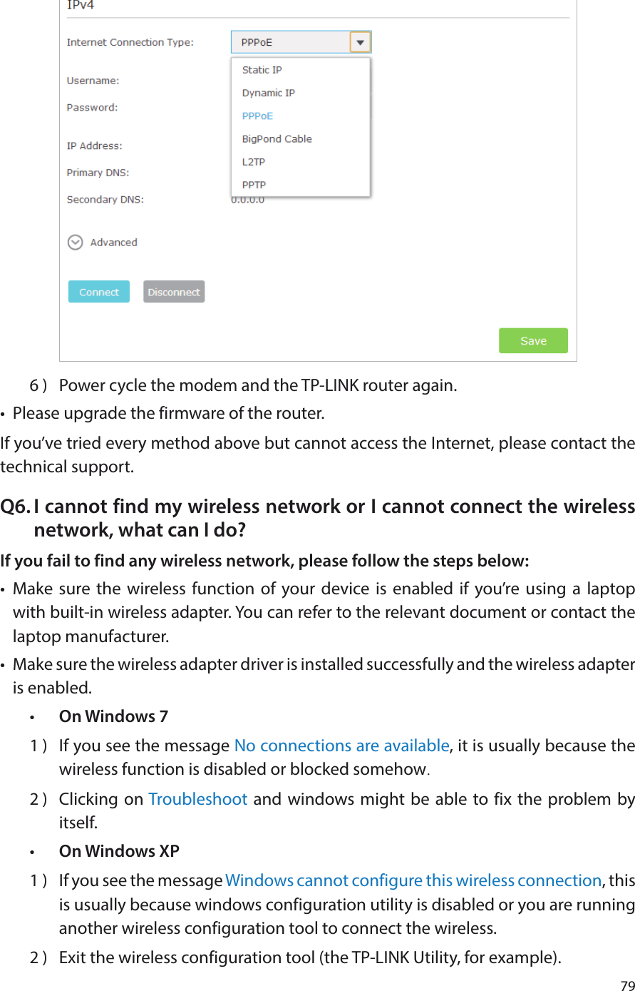 796 )  Power cycle the modem and the TP-LINK router again.•  Please upgrade the firmware of the router.If you’ve tried every method above but cannot access the Internet, please contact the technical support.Q6. I cannot find my wireless network or I cannot connect the wireless network, what can I do?If you fail to find any wireless network, please follow the steps below:•  Make sure the wireless function of your device is enabled if you’re using a laptop with built-in wireless adapter. You can refer to the relevant document or contact the laptop manufacturer.•  Make sure the wireless adapter driver is installed successfully and the wireless adapter is enabled.•  On Windows 71 )  If you see the message No connections are available, it is usually because the wireless function is disabled or blocked somehow.2 )  Clicking on Troubleshoot and windows might be able to fix the problem by itself.•  On Windows XP1 )  If you see the message Windows cannot configure this wireless connection, this is usually because windows configuration utility is disabled or you are running another wireless configuration tool to connect the wireless.2 )  Exit the wireless configuration tool (the TP-LINK Utility, for example).