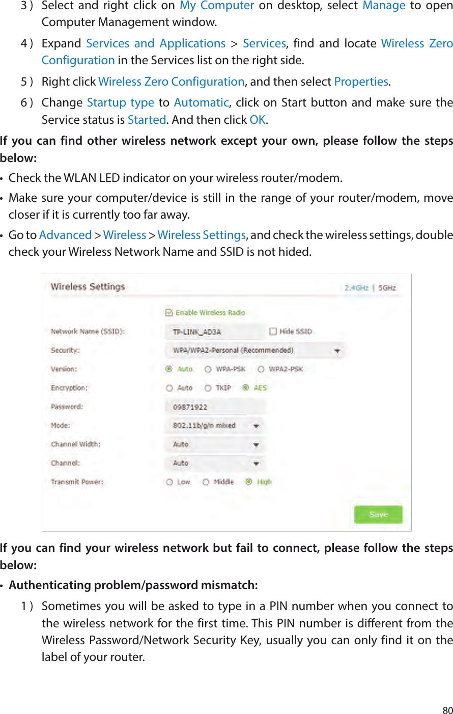 803 )  Select and right click on My Computer on desktop, select Manage to open Computer Management window.4 )  Expand  Services and Applications &gt; Services, find and locate Wireless Zero Configuration in the Services list on the right side.5 )  Right click Wireless Zero Configuration, and then select Properties.6 )  Change Startup type to Automatic, click on Start button and make sure the Service status is Started. And then click OK.If you can find other wireless network except your own, please follow the steps below:•  Check the WLAN LED indicator on your wireless router/modem.•  Make sure your computer/device is still in the range of your router/modem, move closer if it is currently too far away.•  Go to Advanced &gt; Wireless &gt; Wireless Settings, and check the wireless settings, double check your Wireless Network Name and SSID is not hided.If you can find your wireless network but fail to connect, please follow the steps below:•  Authenticating problem/password mismatch:1 )  Sometimes you will be asked to type in a PIN number when you connect to the wireless network for the first time. This PIN number is different from the Wireless Password/Network Security Key, usually you can only find it on the label of your router.